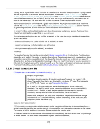 Global transaction IDs
418
Usually, this is slightly faster than a loop over all connections in which for every connection a query is send
and the plugin waits for its results. A slave is considered a candidate if SHOW SLAVE STATUS reports
Slave_IO_Running=Yes, Slave_SQL_Running=Yes and Seconds_Behind_Master is less or equal
than the allowed maximum age. In case of an SQL error, the plugin emits a warning but does not set an
error on the connection. The error is not set to make it possible to use the plugin as a drop-in.
If session consistency is combined with a global transaction ID, the plugin executes the SQL statement
set with the fetch_last_gtid entry of the global_transaction_id_injection section from the
plugins configuration file. Further details are identical to those described above.
In version 1.2.0 no additional optimizations are done for executing background queries. Future versions
may contain optimizations, depending on user demand.
If no parameters and options are set, no SQL is needed. In that case, the plugin consider all nodes of the
type shown below.
• eventual consistency, no further options set: all masters, all slaves
• session consistency, no further options set: all masters
• strong consistency (no options allowed): all masters
Throttling
The quality of service filter can be combined with Global transaction IDs to throttle clients. Throttling does
reduce the write load on the master by slowing down clients. If session consistency is requested and global
transactions idenentifier are used to check the status of a slave, the check can be done in two ways. By
default a slave is checked and skipped immediately if it does not match the criteria for session consistency.
Alternatively, the plugin can wait for a slave to catch up to the master until session consistency is possible.
To enable the throttling, you have to set wait_for_gtid_timeout configuration option.
7.5.11 Global transaction IDs
Copyright 1997-2014 the PHP Documentation Group. [1]
Version requirement
Client side global transaction ID injection exists as of mysqlnd_ms version 1.2.0-
alpha. Transaction boundaries are detected by monitoring API calls. This is possible
as of PHP 5.4.0. Please, see also Transaction handling.
As of MySQL 5.6.5-m8 the MySQL server features built-in global transaction
identifiers. The MySQL built-in global transaction ID feature is supported by PECL/
mysqlnd_ms 1.3.0-alpha or later. Neither are client-side transaction boundary
monitoring nor any setup activities required if using the server feature.
Please note, all MySQL 5.6 production versions do not provide clients with enough
information to use GTIDs for enforcing session consistency. In the worst case, the
plugin will choose the master only.
Idea and client-side emulation
PECL/mysqlnd_ms can do client-side transparent global transaction ID injection. In its most basic form, a
global transaction identifier is a counter which is incremented for every transaction executed on the master.
The counter is held in a table on the master. Slaves replicate the counter table.
In case of a master failure a database administrator can easily identify the most recent slave for promiting it
as a new master. The most recent slave has the highest transaction identifier.
 