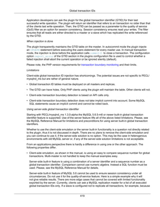 Global transaction IDs
419
Application developers can ask the plugin for the global transaction identifier (GTID) for their last
successful write operation. The plugin will return an identifier that refers to an transaction no older than that
of the clients last write operation. Then, the GTID can be passed as a parameter to the quality of service
(QoS) filter as an option for session consistency. Session consistency ensures read your writes. The filter
ensures that all reads are either directed to a master or a slave which has replicated the write referenced
by the GTID.
When injection is done
The plugin transparently maintains the GTID table on the master. In autocommit mode the plugin injects
an UPDATE statement before executing the users statement for every master use. In manual transaction
mode, the injection is done before the application calls commit() to close a transaction. The configuration
option report_error of the GTID section in the plugins configuration file is used to control whether a
failed injection shall abort the current operation or be ignored silently (default).
Please note, the PHP version requirements for transaction boundary monitoring and their limits.
Limitations
Client-side global transaction ID injection has shortcomings. The potential issues are not specific to PECL/
mysqlnd_ms but are rather of general nature.
• Global transaction ID tables must be deployed on all masters and replicas.
• The GTID can have holes. Only PHP clients using the plugin will maintain the table. Other clients will not.
• Client-side transaction boundary detection is based on API calls only.
• Client-side transaction boundary detection does not take implicit commit into account. Some MySQL
SQL statements cause an implicit commit and cannot be rolled back.
Using server-side global transaction identifier
Starting with PECL/mysqlnd_ms 1.3.0-alpha the MySQL 5.6.5-m8 or newer built-in global transaction
identifier feature is supported. Use of the server feature lifts all of the above listed limitations. Please, see
the MySQL Reference Manual for limitations and preconditions for using server built-in global transaction
identifiers.
Whether to use the client-side emulation or the server built-in functionality is a question not directly related
to the plugin, thus it is not discussed in depth. There are no plans to remove the client-side emulation and
you can continue to use it, if the server-side solution is no option. This may be the case in heterogenous
environments with old MySQL server or, if any of the server-side solution limitations is not acceptable.
From an applications perspective there is hardly a difference in using one or the other approach. The
following properties differ.
• Client-side emulation, as shown in the manual, is using an easy to compare sequence number for global
transactions. Multi-master is not handled to keep the manual examples easy.
Server-side built-in feature is using a combination of a server identifier and a sequence number as a
global transaction identifier. Comparison cannot use numeric algebra. Instead a SQL function must be
used. Please, see the MySQL Reference Manual for details.
Server-side built-in feature of MySQL 5.6 cannot be used to ensure session consistency under all
circumstances. Do not use it for the quality-of-service feature. Here is a simple example why it will
not give reliable results. There are more edge cases that cannot be covered with limited functionality
exported by the server. Currently, clients can ask a MySQL replication master for a list of all executed
global transaction IDs only. If a slave is configured not to replicate all transactions, for example, because
 