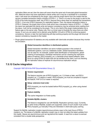 Cache integration
420
replication filters are set, then the slave will never show the same set of executed global transaction
IDs. Albeit the slave may have replicated a clients writes and it may be a candidate for a consistent
read, it will never be considered by the plugin. Upon write the plugin learns from the master that the
servers complete transaction history consists of GTID=1..3. There is no way for the plugin to ask for the
GTID of the write transaction itself, say GTID=3. Assume that a slave does not replicate the transactions
GTID=1..2 but only GTID=3 because of a replication feature. Then, the slaves transaction history is
GTID=3. However, the plugin tries to find a node which has a transaction history of GITD=1...3. Albeit
the slave has replicated the clients write and session consistency may be achieved when reading from
the slave, it will not be considered by the plugin. This is not a fault of the plugin implementation but a
feature gap on the server side. Please note, this is a trivial case to illustrate the issue there are other
issues. In sum you are asked not to attempt using MySQL 5.6 built-in GTIDs for enforcing session
consistency. Sooner or later the load balancing will stop working properly and the plugin will direct all
session consistency requests to the master.
• Plugin global transaction ID statistics are only available with client-side emulation because they monitor
the emulation.
Global transaction identifiers in distributed systems
Global transaction identifiers can serve multiple purposes in the context of
distributed systems, such as a database cluster. Global transaction identifiers
can be used for, for example, system wide identification of transactions, global
ordering of transactions, heartbeat mechanism and for checking the replication
status of replicas. PECL/mysqlnd_ms, a clientside driver based software, does
focus on using GTIDs for tasks that can be handled at the client, such as checking
the replication status of replicas for asynchronous replication setups.
7.5.12 Cache integration
Copyright 1997-2014 the PHP Documentation Group. [1]
Version requirement
The feature requires use of PECL/mysqlnd_ms 1.3.0-beta or later, and PECL/
mysqlnd_qc 1.1.0-alpha or newer. PECL/mysqlnd_ms must be compiled to support
the feature. PHP 5.4.0 or newer is required.
Setup: extension load order
PECL/mysqlnd_ms must be loaded before PECL/mysqlnd_qc, when using shared
extensions.
Feature stability
The cache integration is of beta quality.
Suitable MySQL clusters
The feature is targeted for use with MySQL Replication (primary copy). Currently,
no other kinds of MySQL clusters are supported. Users of such cluster must control
PECL/mysqlnd_qc manually if they are interested in client-side query caching.
Support for MySQL replication clusters (asynchronous primary copy) is the main focus of PECL/
mysqlnd_ms. The slaves of a MySQL replication cluster may or may not reflect the latest updates from
the master. Slaves are asynchronous and can lag behind the master. A read from a slave is eventual
consistent from a cluster-wide perspective.
 