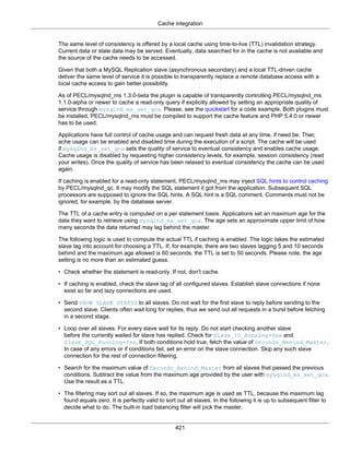 Cache integration
421
The same level of consistency is offered by a local cache using time-to-live (TTL) invalidation strategy.
Current data or stale data may be served. Eventually, data searched for in the cache is not available and
the source of the cache needs to be accessed.
Given that both a MySQL Replication slave (asynchronous secondary) and a local TTL-driven cache
deliver the same level of service it is possible to transparently replace a remote database access with a
local cache access to gain better possibility.
As of PECL/mysqlnd_ms 1.3.0-beta the plugin is capable of transparently controlling PECL/mysqlnd_ms
1.1.0-alpha or newer to cache a read-only query if explicitly allowed by setting an appropriate quality of
service through mysqlnd_ms_set_qos. Please, see the quickstart for a code example. Both plugins must
be installed, PECL/mysqlnd_ms must be compiled to support the cache feature and PHP 5.4.0 or newer
has to be used.
Applications have full control of cache usage and can request fresh data at any time, if need be. Thec
ache usage can be enabled and disabled time during the execution of a script. The cache will be used
if mysqlnd_ms_set_qos sets the quality of service to eventual consistency and enables cache usage.
Cache usage is disabled by requesting higher consistency levels, for example, session consistency (read
your writes). Once the quality of service has been relaxed to eventual consistency the cache can be used
again.
If caching is enabled for a read-only statement, PECL/mysqlnd_ms may inject SQL hints to control caching
by PECL/mysqlnd_qc. It may modify the SQL statement it got from the application. Subsequent SQL
processors are supposed to ignore the SQL hints. A SQL hint is a SQL comment. Comments must not be
ignored, for example, by the database server.
The TTL of a cache entry is computed on a per statement basis. Applications set an maximum age for the
data they want to retrieve using mysqlnd_ms_set_qos. The age sets an approximate upper limit of how
many seconds the data returned may lag behind the master.
The following logic is used to compute the actual TTL if caching is enabled. The logic takes the estimated
slave lag into account for choosing a TTL. If, for example, there are two slaves lagging 5 and 10 seconds
behind and the maximum age allowed is 60 seconds, the TTL is set to 50 seconds. Please note, the age
setting is no more than an estimated guess.
• Check whether the statement is read-only. If not, don't cache.
• If caching is enabled, check the slave lag of all configured slaves. Establish slave connections if none
exist so far and lazy connections are used.
• Send SHOW SLAVE STATUS to all slaves. Do not wait for the first slave to reply before sending to the
second slave. Clients often wait long for replies, thus we send out all requests in a burst before fetching
in a second stage.
• Loop over all slaves. For every slave wait for its reply. Do not start checking another slave
before the currently waited for slave has replied. Check for Slave_IO_Running=Yes and
Slave_SQL_Running=Yes. If both conditions hold true, fetch the value of Seconds_Behind_Master.
In case of any errors or if conditions fail, set an error on the slave connection. Skip any such slave
connection for the rest of connection filtering.
• Search for the maximum value of Seconds_Behind_Master from all slaves that passed the previous
conditions. Subtract the value from the maximum age provided by the user with mysqlnd_ms_set_qos.
Use the result as a TTL.
• The filtering may sort out all slaves. If so, the maximum age is used as TTL, because the maximum lag
found equals zero. It is perfectly valid to sort out all slaves. In the following it is up to subsequent filter to
decide what to do. The built-in load balancing filter will pick the master.
 