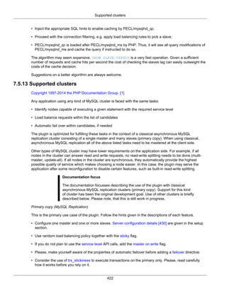 Supported clusters
422
• Inject the appropriate SQL hints to enable caching by PECL/mysqlnd_qc.
• Proceed with the connection filtering, e.g. apply load balancing rules to pick a slave.
• PECL/mysqlnd_qc is loaded after PECL/mysqlnd_ms by PHP. Thus, it will see all query modifications of
PECL/mysqlnd_ms and cache the query if instructed to do so.
The algorithm may seem expensive. SHOW SLAVE STATUS is a very fast operation. Given a sufficient
number of requests and cache hits per second the cost of checking the slaves lag can easily outweight the
costs of the cache decision.
Suggestions on a better algorithm are always welcome.
7.5.13 Supported clusters
Copyright 1997-2014 the PHP Documentation Group. [1]
Any application using any kind of MySQL cluster is faced with the same tasks:
• Identify nodes capable of executing a given statement with the required service level
• Load balance requests within the list of candidates
• Automatic fail over within candidates, if needed
The plugin is optimized for fulfilling these tasks in the context of a classical asynchronous MySQL
replication cluster consisting of a single master and many slaves (primary copy). When using classical,
asynchronous MySQL replication all of the above listed tasks need to be mastered at the client side.
Other types of MySQL cluster may have lower requirements on the application side. For example, if all
nodes in the cluster can answer read and write requests, no read-write splitting needs to be done (multi-
master, update-all). If all nodes in the cluster are synchronous, they automatically provide the highest
possible quality of service which makes choosing a node easier. In this case, the plugin may serve the
application after some reconfiguration to disable certain features, such as built-in read-write splitting.
Documentation focus
The documentation focusses describing the use of the plugin with classical
asynchronous MySQL replication clusters (primary copy). Support for this kind
of cluster has been the original development goal. Use of other clusters is briefly
described below. Please note, that this is still work in progress.
Primary copy (MySQL Replication)
This is the primary use case of the plugin. Follow the hints given in the descriptions of each feature.
• Configure one master and one or more slaves. Server configuration details [430] are given in the setup
section.
• Use random load balancing policy together with the sticky flag.
• If you do not plan to use the service level API calls, add the master on write flag.
• Please, make yourself aware of the properties of automatic failover before adding a failover directive.
• Consider the use of trx_stickiness to execute transactions on the primary only. Please, read carefully
how it works before you rely on it.
 
