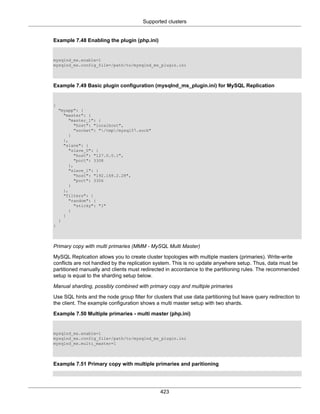 Supported clusters
423
Example 7.48 Enabling the plugin (php.ini)
mysqlnd_ms.enable=1
mysqlnd_ms.config_file=/path/to/mysqlnd_ms_plugin.ini
Example 7.49 Basic plugin configuration (mysqlnd_ms_plugin.ini) for MySQL Replication
{
"myapp": {
"master": {
"master_1": {
"host": "localhost",
"socket": "/tmp/mysql57.sock"
}
},
"slave": {
"slave_0": {
"host": "127.0.0.1",
"port": 3308
},
"slave_1": {
"host": "192.168.2.28",
"port": 3306
}
},
"filters": {
"random": {
"sticky": "1"
}
}
}
}
Primary copy with multi primaries (MMM - MySQL Multi Master)
MySQL Replication allows you to create cluster topologies with multiple masters (primaries). Write-write
conflicts are not handled by the replication system. This is no update anywhere setup. Thus, data must be
partitioned manually and clients must redirected in accordance to the partitioning rules. The recommended
setup is equal to the sharding setup below.
Manual sharding, possibly combined with primary copy and multiple primaries
Use SQL hints and the node group filter for clusters that use data partitioning but leave query redirection to
the client. The example configuration shows a multi master setup with two shards.
Example 7.50 Multiple primaries - multi master (php.ini)
mysqlnd_ms.enable=1
mysqlnd_ms.config_file=/path/to/mysqlnd_ms_plugin.ini
mysqlnd_ms.multi_master=1
Example 7.51 Primary copy with multiple primaries and paritioning
 