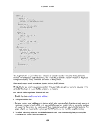 Supported clusters
424
{
"myapp": {
"master": {
"master_1": {
"host": "localhost",
"socket": "/tmp/mysql57.sock"
}
"master_2": {
"host": "192.168.2.27",
"socket": "3306"
}
},
"slave": {
"slave_1": {
"host": "127.0.0.1",
"port": 3308
},
"slave_2": {
"host": "192.168.2.28",
"port": 3306
}
},
"filters": {
"node_groups": {
"Partition_A" : {
"master": ["master_1"],
"slave": ["slave_1"]
},
"Partition_B" : {
"master": ["master_2"],
"slave": ["slave_2"]
}
},
"roundrobin": []
}
}
}
The plugin can also be used with a loose collection of unrelated shards. For such a cluster, configure
masters only and disable read write splitting. The nodes of such a cluster are called masters in the plugin
configuration as they accept both reads and writes for their partition.
Using synchronous update everywhere clusters such as MySQL Cluster
MySQL Cluster is a synchronous cluster solution. All cluster nodes accept read and write requests. In the
context of the plugin, all nodes shall be considered as masters.
Use the load balancing and fail over features only.
• Disable the plugins built-in read-write splitting.
• Configure masters only.
• Consider random once load balancing strategy, which is the plugins default. If random once is used, only
masters are configured and no SQL hints are used to force using a certain node, no connection switches
will happen for the duration of a web request. Thus, no special handling is required for transactions. The
plugin will pick one master at the beginning of the PHP script and use it until the script terminates.
• Do not set the quality of service. All nodes have all the data. This automatically gives you the highest
possible service quality (strong consistency).
 