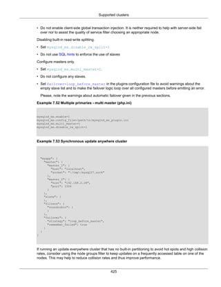 Supported clusters
425
• Do not enable client-side global transaction injection. It is neither required to help with server-side fail
over nor to assist the quality of service filter choosing an appropriate node.
Disabling built-in read-write splitting.
• Set mysqlnd_ms.disable_rw_split=1
• Do not use SQL hints to enforce the use of slaves
Configure masters only.
• Set mysqlnd_ms.multi_master=1.
• Do not configure any slaves.
• Set failover=loop_before_master in the plugins configuration file to avoid warnings about the
empty slave list and to make the failover logic loop over all configured masters before emitting an error.
Please, note the warnings about automatic failover given in the previous sections.
Example 7.52 Multiple primaries - multi master (php.ini)
mysqlnd_ms.enable=1
mysqlnd_ms.config_file=/path/to/mysqlnd_ms_plugin.ini
mysqlnd_ms.multi_master=1
mysqlnd_ms.disable_rw_split=1
Example 7.53 Synchronous update anywhere cluster
"myapp": {
"master": {
"master_1": {
"host": "localhost",
"socket": "/tmp/mysql57.sock"
},
"master_2": {
"host": "192.168.2.28",
"port": 3306
}
},
"slave": {
},
"filters": {
"roundrobin": {
}
},
"failover": {
"strategy": "loop_before_master",
"remember_failed": true
}
}
}
If running an update everywhere cluster that has no built-in partitioning to avoid hot spots and high collision
rates, consider using the node groups filter to keep updates on a frequently accessed table on one of the
nodes. This may help to reduce collision rates and thus improve performance.
 