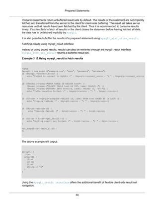Prepared Statements
30
Prepared statements return unbuffered result sets by default. The results of the statement are not implicitly
fetched and transferred from the server to the client for client-side buffering. The result set takes server
resources until all results have been fetched by the client. Thus it is recommended to consume results
timely. If a client fails to fetch all results or the client closes the statement before having fetched all data,
the data has to be fetched implicitly by mysqli.
It is also possible to buffer the results of a prepared statement using mysqli_stmt_store_result.
Fetching results using mysqli_result interface
Instead of using bound results, results can also be retrieved through the mysqli_result interface.
mysqli_stmt_get_result returns a buffered result set.
Example 3.17 Using mysqli_result to fetch results
<?php
$mysqli = new mysqli("example.com", "user", "password", "database");
if ($mysqli->connect_errno) {
echo "Failed to connect to MySQL: (" . $mysqli->connect_errno . ") " . $mysqli->connect_error;
}
if (!$mysqli->query("DROP TABLE IF EXISTS test") ||
!$mysqli->query("CREATE TABLE test(id INT, label CHAR(1))") ||
!$mysqli->query("INSERT INTO test(id, label) VALUES (1, 'a')")) {
echo "Table creation failed: (" . $mysqli->errno . ") " . $mysqli->error;
}
if (!($stmt = $mysqli->prepare("SELECT id, label FROM test ORDER BY id ASC"))) {
echo "Prepare failed: (" . $mysqli->errno . ") " . $mysqli->error;
}
if (!$stmt->execute()) {
echo "Execute failed: (" . $stmt->errno . ") " . $stmt->error;
}
if (!($res = $stmt->get_result())) {
echo "Getting result set failed: (" . $stmt->errno . ") " . $stmt->error;
}
var_dump($res->fetch_all());
?>
The above example will output:
array(1) {
[0]=>
array(2) {
[0]=>
int(1)
[1]=>
string(1) "a"
}
}
Using the mysqli_result interface offers the additional benefit of flexible client-side result set
navigation.
 