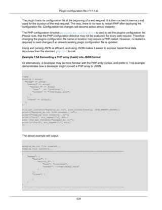 Plugin configuration file (>=1.1.x)
428
The plugin loads its configuration file at the beginning of a web request. It is then cached in memory and
used for the duration of the web request. This way, there is no need to restart PHP after deploying the
configuration file. Configuration file changes will become active almost instantly.
The PHP configuration directive mysqlnd_ms.config_file is used to set the plugins configuration file.
Please note, that the PHP configuration directive may not be evaluated for every web request. Therefore,
changing the plugins configuration file name or location may require a PHP restart. However, no restart is
required to read changes if an already existing plugin configuration file is updated.
Using and parsing JSON is efficient, and using JSON makes it easier to express hierarchical data
structures than the standard php.ini format.
Example 7.54 Converting a PHP array (hash) into JSON format
Or alternatively, a developer may be more familiar with the PHP array syntax, and prefer it. This example
demonstrates how a developer might convert a PHP array to JSON.
<?php
$config = array(
"myapp" => array(
"master" => array(
"master_0" => array(
"host" => "localhost",
"socket" => "/tmp/mysql.sock",
),
),
"slave" => array(),
),
);
file_put_contents("mysqlnd_ms.ini", json_encode($config, JSON_PRETTY_PRINT));
printf("mysqlnd_ms.ini file created...n");
printf("Dumping file contents...n");
printf("%sn", str_repeat("-", 80));
echo file_get_contents("mysqlnd_ms.ini");
printf("n%sn", str_repeat("-", 80));
?>
The above example will output:
mysqlnd_ms.ini file created...
Dumping file contents...
--------------------------------------------------------------------------------
{
"myapp": {
"master": {
"master_0": {
"host": "localhost",
"socket": "/tmp/mysql.sock"
}
},
"slave": [
]
}
}
--------------------------------------------------------------------------------
 