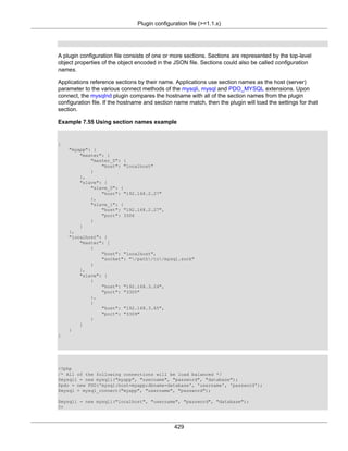 Plugin configuration file (>=1.1.x)
429
A plugin configuration file consists of one or more sections. Sections are represented by the top-level
object properties of the object encoded in the JSON file. Sections could also be called configuration
names.
Applications reference sections by their name. Applications use section names as the host (server)
parameter to the various connect methods of the mysqli, mysql and PDO_MYSQL extensions. Upon
connect, the mysqlnd plugin compares the hostname with all of the section names from the plugin
configuration file. If the hostname and section name match, then the plugin will load the settings for that
section.
Example 7.55 Using section names example
{
"myapp": {
"master": {
"master_0": {
"host": "localhost"
}
},
"slave": {
"slave_0": {
"host": "192.168.2.27"
},
"slave_1": {
"host": "192.168.2.27",
"port": 3306
}
}
},
"localhost": {
"master": [
{
"host": "localhost",
"socket": "/path/to/mysql.sock"
}
],
"slave": [
{
"host": "192.168.3.24",
"port": "3305"
},
{
"host": "192.168.3.65",
"port": "3309"
}
]
}
}
<?php
/* All of the following connections will be load balanced */
$mysqli = new mysqli("myapp", "username", "password", "database");
$pdo = new PDO('mysql:host=myapp;dbname=database', 'username', 'password');
$mysql = mysql_connect("myapp", "username", "password");
$mysqli = new mysqli("localhost", "username", "password", "database");
?>
 