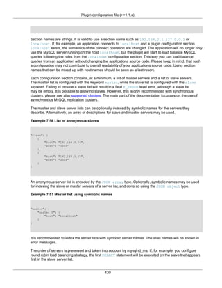 Plugin configuration file (>=1.1.x)
430
Section names are strings. It is valid to use a section name such as 192.168.2.1, 127.0.0.1 or
localhost. If, for example, an application connects to localhost and a plugin configuration section
localhost exists, the semantics of the connect operation are changed. The application will no longer only
use the MySQL server running on the host localhost, but the plugin will start to load balance MySQL
queries following the rules from the localhost configuration section. This way you can load balance
queries from an application without changing the applications source code. Please keep in mind, that such
a configuration may not contribute to overall readability of your applications source code. Using section
names that can be mixed up with host names should be seen as a last resort.
Each configuration section contains, at a minimum, a list of master servers and a list of slave servers.
The master list is configured with the keyword master, while the slave list is configured with the slave
keyword. Failing to provide a slave list will result in a fatal E_ERROR level error, although a slave list
may be empty. It is possible to allow no slaves. However, this is only recommended with synchronous
clusters, please see also supported clusters. The main part of the documentation focusses on the use of
asynchronous MySQL replication clusters.
The master and slave server lists can be optionally indexed by symbolic names for the servers they
describe. Alternatively, an array of descriptions for slave and master servers may be used.
Example 7.56 List of anonymous slaves
"slave": [
{
"host": "192.168.3.24",
"port": "3305"
},
{
"host": "192.168.3.65",
"port": "3309"
}
]
An anonymous server list is encoded by the JSON array type. Optionally, symbolic names may be used
for indexing the slave or master servers of a server list, and done so using the JSON object type.
Example 7.57 Master list using symbolic names
"master": {
"master_0": {
"host": "localhost"
}
}
It is recommended to index the server lists with symbolic server names. The alias names will be shown in
error messages.
The order of servers is preserved and taken into account by mysqlnd_ms. If, for example, you configure
round robin load balancing strategy, the first SELECT statement will be executed on the slave that appears
first in the slave server list.
 