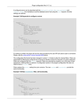 Plugin configuration file (>=1.1.x)
431
A configured server can be described with the host, port, socket, db, user, password and
connect_flags. It is mandatory to set the database server host using the host keyword. All other
settings are optional.
Example 7.58 Keywords to configure a server
{
"myapp": {
"master": {
"master_0": {
"host": "db_server_host",
"port": "db_server_port",
"socket": "db_server_socket",
"db": "database_resp_schema",
"user": "user",
"password": "password",
"connect_flags": 0
}
},
"slave": {
"slave_0": {
"host": "db_server_host",
"port": "db_server_port",
"socket": "db_server_socket"
}
}
}
}
If a setting is omitted, the plugin will use the value provided by the user API call used to open a connection.
Please, see the using section names example [429] above.
The configuration file format has been changed in version 1.1.0-beta to allow for chained filters. Filters are
responsible for filtering the configured list of servers to identify a server for execution of a given statement.
Filters are configured with the filter keyword. Filters are executed by mysqlnd_ms in the order of their
appearance. Defining filters is optional. A configuration section in the plugins configuration file does not
need to have a filters entry.
Filters replace the pick[] setting from prior versions. The new random and roundrobin provide the
same functionality.
Example 7.59 New roundrobin filter, old functionality
{
"myapp": {
"master": {
"master_0": {
"host": "localhost"
}
},
"slave": {
"slave_0": {
"host": "192.168.78.136",
"port": "3306"
},
"slave_1": {
"host": "192.168.78.137",
"port": "3306"
 