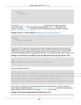 Plugin configuration file (>=1.1.x)
432
}
},
"filters": {
"roundrobin": [
]
}
}
}
The function mysqlnd_ms_set_user_pick_server has been removed. Setting a callback
is now done with the user filter. Some filters accept parameters. The user filter requires and
accepts a mandatory callback parameter to set the callback previously set through the function
mysqlnd_ms_set_user_pick_server.
Example 7.60 The user filter replaces mysqlnd_ms_set_user_pick_server
"filters": {
"user": {
"callback": "pick_server"
}
}
The validity of the configuration file is checked both when reading the configuration file and later when
establishing a connection. The configuration file is read during PHP request startup. At this early stage
a PHP extension may not display error messages properly. In the worst case, no error is shown and a
connection attempt fails without an adequate error message. This problem has been cured in version 1.5.0.
Example 7.61 Common error message in case of configuration file issues (upto version 1.5.0)
<?php
$mysqli = new mysqli("myapp", "username", "password", "database");
?>
The above example will output:
Warning: mysqli::mysqli(): (mysqlnd_ms) (mysqlnd_ms) Failed to parse config file [s1.json]. Please, verify the
Warning: mysqli::mysqli(): (HY000/2002): php_network_getaddresses: getaddrinfo failed: Name or service not kno
Warning: mysqli::query(): Couldn't fetch mysqli in Command line code on line 1
Fatal error: Call to a member function fetch_assoc() on a non-object in Command line code on line 1
Since version 1.5.0 startup errors are additionally buffered and emitted when a connection attempt is
made. Use the configuration directive mysqlnd_ms.force_config_usage to set the error type used to
display buffered errors. By default an error of type E_WARNING will be emitted.
Example 7.62 Improved configuration file validation since 1.5.0
 