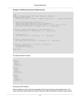 Prepared Statements
31
Example 3.18 Buffered result set for flexible read out
<?php
$mysqli = new mysqli("example.com", "user", "password", "database");
if ($mysqli->connect_errno) {
echo "Failed to connect to MySQL: (" . $mysqli->connect_errno . ") " . $mysqli->connect_error;
}
if (!$mysqli->query("DROP TABLE IF EXISTS test") ||
!$mysqli->query("CREATE TABLE test(id INT, label CHAR(1))") ||
!$mysqli->query("INSERT INTO test(id, label) VALUES (1, 'a'), (2, 'b'), (3, 'c')")) {
echo "Table creation failed: (" . $mysqli->errno . ") " . $mysqli->error;
}
if (!($stmt = $mysqli->prepare("SELECT id, label FROM test"))) {
echo "Prepare failed: (" . $mysqli->errno . ") " . $mysqli->error;
}
if (!$stmt->execute()) {
echo "Execute failed: (" . $stmt->errno . ") " . $stmt->error;
}
if (!($res = $stmt->get_result())) {
echo "Getting result set failed: (" . $stmt->errno . ") " . $stmt->error;
}
for ($row_no = ($res->num_rows - 1); $row_no >= 0; $row_no--) {
$res->data_seek($row_no);
var_dump($res->fetch_assoc());
}
$res->close();
?>
The above example will output:
array(2) {
["id"]=>
int(3)
["label"]=>
string(1) "c"
}
array(2) {
["id"]=>
int(2)
["label"]=>
string(1) "b"
}
array(2) {
["id"]=>
int(1)
["label"]=>
string(1) "a"
}
Escaping and SQL injection
Bound variables are sent to the server separately from the query and thus cannot interfere with it. The
server uses these values directly at the point of execution, after the statement template is parsed. Bound
 