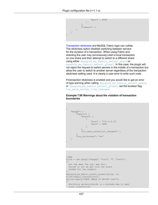 Plugin configuration file (>=1.1.x)
437
"port" : 8080
}
],
"timeout": 2
}
}
}
Transaction stickiness and MySQL Fabric logic can collide.
The stickiness option disables switching between servers
for the duration of a transaction. When using Fabric and
sharding the user may (erroneously) start a local transaction
on one share and then attempt to switch to a different shard
using either mysqlnd_ms_fabric_select_shard or
mysqlnd_ms_fabric_select_global. In this case, the plugin will
not reject the request to switch servers in the middle of a transaction but
allow the user to switch to another server regardless of the transaction
stickiness setting used. It is clearly a user error to write such code.
If transaction stickiness is enabled and you would like to get an error
of type warning when calling mysqlnd_ms_fabric_select_shard
or mysqlnd_ms_fabric_select_global, set the boolean flag
trx_warn_server_list_changes.
Example 7.66 Warnings about the violation of transaction
boundaries
{
"myapp": {
"fabric": {
"hosts": [
{
"host" : "127.0.0.1",
"port" : 8080
}
],
"trx_warn_serverlist_changes": 1
},
"trx_stickiness": "on"
}
}
<?php
$link = new mysqli("myapp", "root", "", "test");
/*
For the demo the call may fail.
Failed or not we get into the state
needed for the example.
*/
@mysqlnd_ms_fabric_select_global($link, 1);
$link->begin_transaction();
@$link->query("DROP TABLE IF EXISTS test");
/*
Switching servers/shards is a mistake due to open
local transaction!
 