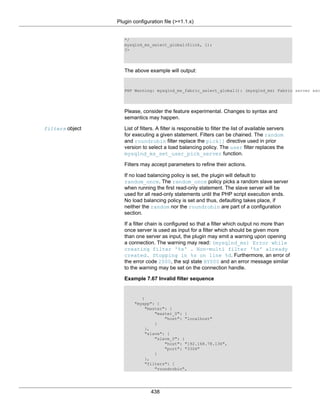 Plugin configuration file (>=1.1.x)
438
*/
mysqlnd_ms_select_global($link, 1);
?>
The above example will output:
PHP Warning: mysqlnd_ms_fabric_select_global(): (mysqlnd_ms) Fabric server exc
Please, consider the feature experimental. Changes to syntax and
semantics may happen.
filters object List of filters. A filter is responsible to filter the list of available servers
for executing a given statement. Filters can be chained. The random
and roundrobin filter replace the pick[] directive used in prior
version to select a load balancing policy. The user filter replaces the
mysqlnd_ms_set_user_pick_server function.
Filters may accept parameters to refine their actions.
If no load balancing policy is set, the plugin will default to
random_once. The random_once policy picks a random slave server
when running the first read-only statement. The slave server will be
used for all read-only statements until the PHP script execution ends.
No load balancing policy is set and thus, defaulting takes place, if
neither the random nor the roundrobin are part of a configuration
section.
If a filter chain is configured so that a filter which output no more than
once server is used as input for a filter which should be given more
than one server as input, the plugin may emit a warning upon opening
a connection. The warning may read: (mysqlnd_ms) Error while
creating filter '%s' . Non-multi filter '%s' already
created. Stopping in %s on line %d. Furthermore, an error of
the error code 2000, the sql state HY000 and an error message similar
to the warning may be set on the connection handle.
Example 7.67 Invalid filter sequence
{
"myapp": {
"master": {
"master_0": {
"host": "localhost"
}
},
"slave": {
"slave_0": {
"host": "192.168.78.136",
"port": "3306"
}
},
"filters": [
"roundrobin",
 