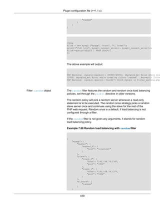 Plugin configuration file (>=1.1.x)
439
"random"
]
}
}
<?php
$link = new mysqli("myapp", "root", "", "test");
printf("[%d] %sn", mysqli_connect_errno(), mysqli_connect_error());
$link->query("SELECT 1 FROM DUAL");
?>
The above example will output:
PHP Warning: mysqli::mysqli(): (HY000/2000): (mysqlnd_ms) Error while crea
[2000] (mysqlnd_ms) Error while creating filter 'random' . Non-multi filter
PHP Warning: mysqli::query(): Couldn't fetch mysqli in filter_warning.php
Filter: random object The random filter features the random and random once load balancing
policies, set through the pick[] directive in older versions.
The random policy will pick a random server whenever a read-only
statement is to be executed. The random once strategy picks a random
slave server once and continues using the slave for the rest of the
PHP web request. Random once is a default, if load balancing is not
configured through a filter.
If the random filter is not given any arguments, it stands for random
load balancing policy.
Example 7.68 Random load balancing with random filter
{
"myapp": {
"master": {
"master_0": {
"host": "localhost"
}
},
"slave": {
"slave_0": {
"host": "192.168.78.136",
"port": "3306"
},
"slave_1": {
"host": "192.168.78.137",
"port": "3306"
}
},
"filters": [
"random"
]
}
 