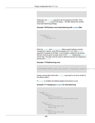 Plugin configuration file (>=1.1.x)
440
}
Optionally, the sticky argument can be passed to the filter. If the
parameter sticky is set to the string 1, the filter follows the random
once load balancing strategy.
Example 7.69 Random once load balancing with random filter
{
"filters": {
"random": {
"sticky": "1"
}
}
}
Both the random and roundrobin filters support setting a priority,
a weight for a server, since PECL/mysqlnd_ms 1.4.0. If the weight
argument is passed to the filter, it must assign a weight for all servers.
Servers must be given an alias name in the slave respectively master
server lists. The alias must be used to reference servers for assigning a
priority with weight.
Example 7.70 Referencing error
[E_RECOVERABLE_ERROR] mysqli_real_connect(): (mysqlnd_ms) Unknown server 'slav
Using a wrong alias name with weight may result in an error similar to
the shown above.
If weight is omitted, the default weight of all servers is one.
Example 7.71 Assigning a weight for load balancing
{
"myapp": {
"master": {
"master1":{
"host":"localhost",
"socket":"/var/run/mysql/mysql.sock"
}
},
"slave": {
"slave1": {
"host":"192.168.2.28",
"port":3306
},
"slave2": {
"host":"192.168.2.29",
"port":3306
 