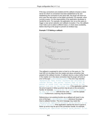 Plugin configuration file (>=1.1.x)
443
If the lazy connections are enabled and the callback chooses a slave
server for which no connection has been established so far and
establishing the connection to the slave fails, the plugin will return an
error upon the next action on the failed connection, for example, when
running a query. It is the responsibility of the application developer to
handle the error. For example, the application can re-run the query to
trigger a new server selection and callback invocation. If so, the callback
must make sure to select a different slave, or check slave availability,
before returning to the plugin to prevent an endless loop.
Example 7.73 Setting a callback
{
"myapp": {
"master": {
"master_0": {
"host": "localhost"
}
},
"slave": {
"slave_0": {
"host": "192.168.78.136",
"port": "3306"
}
},
"filters": {
"user": {
"callback": "pick_server"
}
}
}
}
The callback is supposed to return a host to run the query on. The
host URI is to be taken from the master and slave connection lists
passed to the callback function. If callback returns a value neither found
in the master nor in the slave connection lists the plugin will emit an
error of the type E_RECOVERABLE_ERROR The error may read like
(mysqlnd_ms) User filter callback has returned an
unknown server. The server 'server that is not in
master or slave list' can neither be found in the
master list nor in the slave list. If the application catches
the error to ignore it, follow up errors may be set on the connection
handle, for example, (mysqlnd_ms) No connection selected
by the last filter with the error code 2000 and the sqlstate
HY000. Furthermore a warning may be emitted.
Referencing a non-existing function as a callback will result in any
error of the type E_RECOVERABLE_ERROR whenever the plugin
tries to callback function. The error message may reads like:
(mysqlnd_ms) Specified callback (pick_server) is not
a valid callback. If the application catches the error to ignore it,
follow up errors may be set on the connection handle, for example,
(mysqlnd_ms) Specified callback (pick_server) is not
 