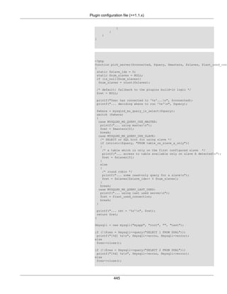 Plugin configuration file (>=1.1.x)
445
}
}
}
}
<?php
function pick_server($connected, $query, $masters, $slaves, $last_used_conn
{
static $slave_idx = 0;
static $num_slaves = NULL;
if (is_null($num_slaves))
$num_slaves = count($slaves);
/* default: fallback to the plugins build-in logic */
$ret = NULL;
printf("User has connected to '%s'...n", $connected);
printf("... deciding where to run '%s'n", $query);
$where = mysqlnd_ms_query_is_select($query);
switch ($where)
{
case MYSQLND_MS_QUERY_USE_MASTER:
printf("... using mastern");
$ret = $masters[0];
break;
case MYSQLND_MS_QUERY_USE_SLAVE:
/* SELECT or SQL hint for using slave */
if (stristr($query, "FROM table_on_slave_a_only"))
{
/* a table which is only on the first configured slave */
printf("... access to table available only on slave A detectedn");
$ret = $slaves[0];
}
else
{
/* round robin */
printf("... some read-only query for a slaven");
$ret = $slaves[$slave_idx++ % $num_slaves];
}
break;
case MYSQLND_MS_QUERY_LAST_USED:
printf("... using last used servern");
$ret = $last_used_connection;
break;
}
printf("... ret = '%s'n", $ret);
return $ret;
}
$mysqli = new mysqli("myapp", "root", "", "test");
if (!($res = $mysqli->query("SELECT 1 FROM DUAL")))
printf("[%d] %sn", $mysqli->errno, $mysqli->error);
else
$res->close();
if (!($res = $mysqli->query("SELECT 2 FROM DUAL")))
printf("[%d] %sn", $mysqli->errno, $mysqli->error);
else
$res->close();
 