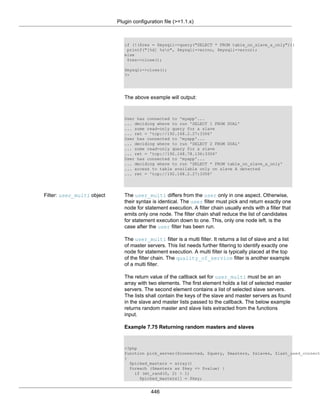 Plugin configuration file (>=1.1.x)
446
if (!($res = $mysqli->query("SELECT * FROM table_on_slave_a_only")))
printf("[%d] %sn", $mysqli->errno, $mysqli->error);
else
$res->close();
$mysqli->close();
?>
The above example will output:
User has connected to 'myapp'...
... deciding where to run 'SELECT 1 FROM DUAL'
... some read-only query for a slave
... ret = 'tcp://192.168.2.27:3306'
User has connected to 'myapp'...
... deciding where to run 'SELECT 2 FROM DUAL'
... some read-only query for a slave
... ret = 'tcp://192.168.78.136:3306'
User has connected to 'myapp'...
... deciding where to run 'SELECT * FROM table_on_slave_a_only'
... access to table available only on slave A detected
... ret = 'tcp://192.168.2.27:3306'
Filter: user_multi object The user_multi differs from the user only in one aspect. Otherwise,
their syntax is identical. The user filter must pick and return exactly one
node for statement execution. A filter chain usually ends with a filter that
emits only one node. The filter chain shall reduce the list of candidates
for statement execution down to one. This, only one node left, is the
case after the user filter has been run.
The user_multi filter is a multi filter. It returns a list of slave and a list
of master servers. This list needs further filtering to identify exactly one
node for statement execution. A multi filter is typically placed at the top
of the filter chain. The quality_of_service filter is another example
of a multi filter.
The return value of the callback set for user_multi must be an an
array with two elements. The first element holds a list of selected master
servers. The second element contains a list of selected slave servers.
The lists shall contain the keys of the slave and master servers as found
in the slave and master lists passed to the callback. The below example
returns random master and slave lists extracted from the functions
input.
Example 7.75 Returning random masters and slaves
<?php
function pick_server($connected, $query, $masters, $slaves, $last_used_connect
{
$picked_masters = array()
foreach ($masters as $key => $value) {
if (mt_rand(0, 2) > 1)
$picked_masters[] = $key;
 