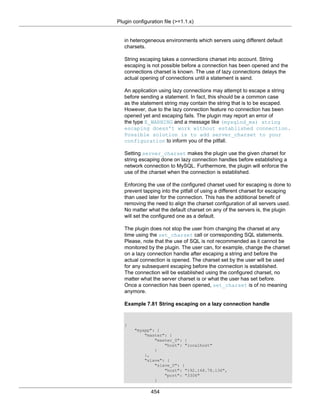 Plugin configuration file (>=1.1.x)
454
in heterogeneous environments which servers using different default
charsets.
String escaping takes a connections charset into account. String
escaping is not possible before a connection has been opened and the
connections charset is known. The use of lazy connections delays the
actual opening of connections until a statement is send.
An application using lazy connections may attempt to escape a string
before sending a statement. In fact, this should be a common case
as the statement string may contain the string that is to be escaped.
However, due to the lazy connection feature no connection has been
opened yet and escaping fails. The plugin may report an error of
the type E_WARNING and a message like (mysqlnd_ms) string
escaping doesn't work without established connection.
Possible solution is to add server_charset to your
configuration to inform you of the pitfall.
Setting server_charset makes the plugin use the given charset for
string escaping done on lazy connection handles before establishing a
network connection to MySQL. Furthermore, the plugin will enforce the
use of the charset when the connection is established.
Enforcing the use of the configured charset used for escaping is done to
prevent tapping into the pitfall of using a different charset for escaping
than used later for the connection. This has the additional benefit of
removing the need to align the charset configuration of all servers used.
No matter what the default charset on any of the servers is, the plugin
will set the configured one as a default.
The plugin does not stop the user from changing the charset at any
time using the set_charset call or corresponding SQL statements.
Please, note that the use of SQL is not recommended as it cannot be
monitored by the plugin. The user can, for example, change the charset
on a lazy connection handle after escaping a string and before the
actual connection is opened. The charset set by the user will be used
for any subsequent escaping before the connection is established.
The connection will be established using the configured charset, no
matter what the server charset is or what the user has set before.
Once a connection has been opened, set_charset is of no meaning
anymore.
Example 7.81 String escaping on a lazy connection handle
{
"myapp": {
"master": {
"master_0": {
"host": "localhost"
}
},
"slave": {
"slave_0": {
"host": "192.168.78.136",
"port": "3306"
}
 