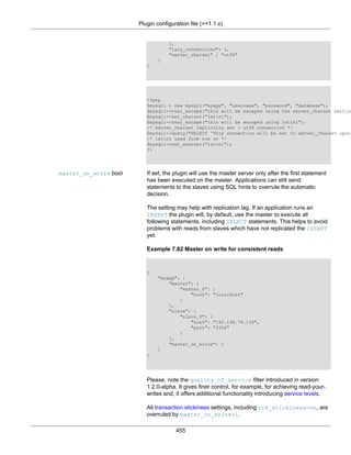 Plugin configuration file (>=1.1.x)
455
},
"lazy_connections": 1,
"server_charset" : "utf8"
}
}
<?php
$mysqli = new mysqli("myapp", "username", "password", "database");
$mysqli->real_escape("this will be escaped using the server_charset setting
$mysqli->set_charset("latin1");
$mysqli->real_escape("this will be escaped using latin1");
/* server_charset implicitly set - utf8 connection */
$mysqli->query("SELECT 'This connection will be set to server_charset upon
/* latin1 used from now on */
$mysqli->set_charset("latin1");
?>
master_on_write bool If set, the plugin will use the master server only after the first statement
has been executed on the master. Applications can still send
statements to the slaves using SQL hints to overrule the automatic
decision.
The setting may help with replication lag. If an application runs an
INSERT the plugin will, by default, use the master to execute all
following statements, including SELECT statements. This helps to avoid
problems with reads from slaves which have not replicated the INSERT
yet.
Example 7.82 Master on write for consistent reads
{
"myapp": {
"master": {
"master_0": {
"host": "localhost"
}
},
"slave": {
"slave_0": {
"host": "192.168.78.136",
"port": "3306"
}
},
"master_on_write": 1
}
}
Please, note the quality_of_service filter introduced in version
1.2.0-alpha. It gives finer control, for example, for achieving read-your-
writes and, it offers additional functionality introducing service levels.
All transaction stickiness settings, including trx_stickiness=on, are
overruled by master_on_write=1.
 