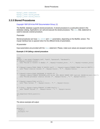 Stored Procedures
33
mysqli_stmt::execute
mysqli_stmt::bind_param
mysqli_stmt::bind_result
3.3.5 Stored Procedures
Copyright 1997-2014 the PHP Documentation Group. [1]
The MySQL database supports stored procedures. A stored procedure is a subroutine stored in the
database catalog. Applications can call and execute the stored procedure. The CALL SQL statement is
used to execute a stored procedure.
Parameter
Stored procedures can have IN, INOUT and OUT parameters, depending on the MySQL version. The
mysqli interface has no special notion for the different kinds of parameters.
IN parameter
Input parameters are provided with the CALL statement. Please, make sure values are escaped correctly.
Example 3.19 Calling a stored procedure
<?php
$mysqli = new mysqli("example.com", "user", "password", "database");
if ($mysqli->connect_errno) {
echo "Failed to connect to MySQL: (" . $mysqli->connect_errno . ") " . $mysqli->connect_error;
}
if (!$mysqli->query("DROP TABLE IF EXISTS test") || !$mysqli->query("CREATE TABLE test(id INT)")) {
echo "Table creation failed: (" . $mysqli->errno . ") " . $mysqli->error;
}
if (!$mysqli->query("DROP PROCEDURE IF EXISTS p") ||
!$mysqli->query("CREATE PROCEDURE p(IN id_val INT) BEGIN INSERT INTO test(id) VALUES(id_val); END;")) {
echo "Stored procedure creation failed: (" . $mysqli->errno . ") " . $mysqli->error;
}
if (!$mysqli->query("CALL p(1)")) {
echo "CALL failed: (" . $mysqli->errno . ") " . $mysqli->error;
}
if (!($res = $mysqli->query("SELECT id FROM test"))) {
echo "SELECT failed: (" . $mysqli->errno . ") " . $mysqli->error;
}
var_dump($res->fetch_assoc());
?>
The above example will output:
array(1) {
["id"]=>
string(1) "1"
}
 