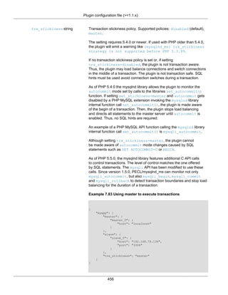 Plugin configuration file (>=1.1.x)
456
trx_stickiness string Transaction stickiness policy. Supported policies: disabled (default),
master.
The setting requires 5.4.0 or newer. If used with PHP older than 5.4.0,
the plugin will emit a warning like (mysqlnd_ms) trx_stickiness
strategy is not supported before PHP 5.3.99.
If no transaction stickiness policy is set or, if setting
trx_stickiness=disabled, the plugin is not transaction aware.
Thus, the plugin may load balance connections and switch connections
in the middle of a transaction. The plugin is not transaction safe. SQL
hints must be used avoid connection switches during a transaction.
As of PHP 5.4.0 the mysqlnd library allows the plugin to monitor the
autocommit mode set by calls to the libraries set_autocommit()
function. If setting set_stickiness=master and autocommit gets
disabled by a PHP MySQL extension invoking the mysqlnd library
internal function call set_autocommit(), the plugin is made aware
of the begin of a transaction. Then, the plugin stops load balancing
and directs all statements to the master server until autocommit is
enabled. Thus, no SQL hints are required.
An example of a PHP MySQL API function calling the mysqlnd library
internal function call set_autocommit() is mysqli_autocommit.
Although setting trx_stickiness=master, the plugin cannot
be made aware of autocommit mode changes caused by SQL
statements such as SET AUTOCOMMIT=0 or BEGIN.
As of PHP 5.5.0, the mysqlnd library features additional C API calls
to control transactions. The level of control matches the one offered
by SQL statements. The mysqli API has been modified to use these
calls. Since version 1.5.0, PECL/mysqlnd_ms can monitor not only
mysqli_autocommit, but also mysqli_begin, mysqli_commit
and mysqli_rollback to detect transaction boundaries and stop load
balancing for the duration of a transaction.
Example 7.83 Using master to execute transactions
{
"myapp": {
"master": {
"master_0": {
"host": "localhost"
}
},
"slave": {
"slave_0": {
"host": "192.168.78.136",
"port": "3306"
}
},
"trx_stickiness": "master"
}
}
 
