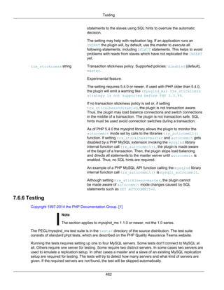 Testing
462
statements to the slaves using SQL hints to overrule the automatic
decision.
The setting may help with replication lag. If an application runs an
INSERT the plugin will, by default, use the master to execute all
following statements, including SELECT statements. This helps to avoid
problems with reads from slaves which have not replicated the INSERT
yet.
trx_stickiness string Transaction stickiness policy. Supported policies: disabled (default),
master.
Experimental feature.
The setting requires 5.4.0 or newer. If used with PHP older than 5.4.0,
the plugin will emit a warning like (mysqlnd_ms) trx_stickiness
strategy is not supported before PHP 5.3.99.
If no transaction stickiness policy is set or, if setting
trx_stickiness=disabled, the plugin is not transaction aware.
Thus, the plugin may load balance connections and switch connections
in the middle of a transaction. The plugin is not transaction safe. SQL
hints must be used avoid connection switches during a transaction.
As of PHP 5.4.0 the mysqlnd library allows the plugin to monitor the
autocommit mode set by calls to the libraries trx_autocommit()
function. If setting trx_stickiness=master and autocommit gets
disabled by a PHP MySQL extension invoking the mysqlnd library
internal function call trx_autocommit(), the plugin is made aware
of the begin of a transaction. Then, the plugin stops load balancing
and directs all statements to the master server until autocommit is
enabled. Thus, no SQL hints are required.
An example of a PHP MySQL API function calling the mysqlnd library
internal function call trx_autocommit() is mysqli_autocommit.
Although setting trx_stickiness=master, the plugin cannot
be made aware of autocommit mode changes caused by SQL
statements such as SET AUTOCOMMIT=0.
7.6.6 Testing
Copyright 1997-2014 the PHP Documentation Group. [1]
Note
The section applies to mysqlnd_ms 1.1.0 or newer, not the 1.0 series.
The PECL/mysqlnd_ms test suite is in the tests/ directory of the source distribution. The test suite
consists of standard phpt tests, which are described on the PHP Quality Assurance Teams website.
Running the tests requires setting up one to four MySQL servers. Some tests don't connect to MySQL at
all. Others require one server for testing. Some require two distinct servers. In some cases two servers are
used to emulate a replication setup. In other cases a master and a slave of an existing MySQL replication
setup are required for testing. The tests will try to detect how many servers and what kind of servers are
given. If the required servers are not found, the test will be skipped automatically.
 