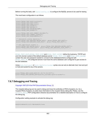 Debugging and Tracing
463
Before running the tests, edit tests/config.inc to configure the MySQL servers to be used for testing.
The most basic configuration is as follows.
putenv("MYSQL_TEST_HOST=localhost");
putenv("MYSQL_TEST_PORT=3306");
putenv("MYSQL_TEST_USER=root");
putenv("MYSQL_TEST_PASSWD=");
putenv("MYSQL_TEST_DB=test");
putenv("MYSQL_TEST_ENGINE=MyISAM");
putenv("MYSQL_TEST_SOCKET=");
putenv("MYSQL_TEST_SKIP_CONNECT_FAILURE=1");
putenv("MYSQL_TEST_CONNECT_FLAGS=0");
putenv("MYSQL_TEST_EXPERIMENTAL=0");
/* replication cluster emulation */
putenv("MYSQL_TEST_EMULATED_MASTER_HOST=". getenv("MYSQL_TEST_HOST"));
putenv("MYSQL_TEST_EMULATED_SLAVE_HOST=". getenv("MYSQL_TEST_HOST"));
/* real replication cluster */
putenv("MYSQL_TEST_MASTER_HOST=". getenv("MYSQL_TEST_EMULATED_MASTER_HOST"));
putenv("MYSQL_TEST_SLAVE_HOST=". getenv("MYSQL_TEST_EMULATED_SLAVE_HOST"));
MYSQL_TEST_HOST, MYSQL_TEST_PORT and MYSQL_TEST_SOCKET define the hostname, TCP/IP port
and Unix domain socket of the default database server. MYSQL_TEST_USER and MYSQL_TEST_PASSWD
contain the user and password needed to connect to the database/schema configured with
MYSQL_TEST_DB. All configured servers must have the same database user configured to give access to
the test database.
Using host, host:port or host:/path/to/socket syntax one can set an alternate host, host and port
or host and socket for any of the servers.
putenv("MYSQL_TEST_SLAVE_HOST=192.168.78.136:3307"));
putenv("MYSQL_TEST_MASTER_HOST=myserver_hostname:/path/to/socket"));
7.6.7 Debugging and Tracing
Copyright 1997-2014 the PHP Documentation Group. [1]
The mysqlnd debug log can be used to debug and trace the actitivities of PECL/mysqlnd_ms. As a
mysqlnd PECL/mysqlnd_ms adds trace information to the mysqlnd library debug file. Please, see the
mysqlnd.debug PHP configuration directive documentation for a detailed description on how to configure
the debug log.
Configuration setting example to activate the debug log:
mysqlnd.debug=d:t:x:O,/tmp/mysqlnd.trace
 