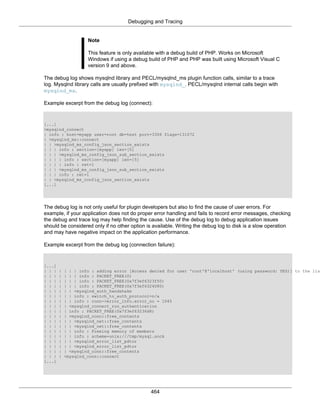Debugging and Tracing
464
Note
This feature is only available with a debug build of PHP. Works on Microsoft
Windows if using a debug build of PHP and PHP was built using Microsoft Visual C
version 9 and above.
The debug log shows mysqlnd library and PECL/mysqlnd_ms plugin function calls, similar to a trace
log. Mysqlnd library calls are usually prefixed with mysqlnd_. PECL/mysqlnd internal calls begin with
mysqlnd_ms.
Example excerpt from the debug log (connect):
[...]
>mysqlnd_connect
| info : host=myapp user=root db=test port=3306 flags=131072
| >mysqlnd_ms::connect
| | >mysqlnd_ms_config_json_section_exists
| | | info : section=[myapp] len=[5]
| | | >mysqlnd_ms_config_json_sub_section_exists
| | | | info : section=[myapp] len=[5]
| | | | info : ret=1
| | | <mysqlnd_ms_config_json_sub_section_exists
| | | info : ret=1
| | <mysqlnd_ms_config_json_section_exists
[...]
The debug log is not only useful for plugin developers but also to find the cause of user errors. For
example, if your application does not do proper error handling and fails to record error messages, checking
the debug and trace log may help finding the cause. Use of the debug log to debug application issues
should be considered only if no other option is available. Writing the debug log to disk is a slow operation
and may have negative impact on the application performance.
Example excerpt from the debug log (connection failure):
[...]
| | | | | | | info : adding error [Access denied for user 'root'@'localhost' (using password: YES)] to the lis
| | | | | | | info : PACKET_FREE(0)
| | | | | | | info : PACKET_FREE(0x7f3ef6323f50)
| | | | | | | info : PACKET_FREE(0x7f3ef6324080)
| | | | | | <mysqlnd_auth_handshake
| | | | | | info : switch_to_auth_protocol=n/a
| | | | | | info : conn->error_info.error_no = 1045
| | | | | <mysqlnd_connect_run_authentication
| | | | | info : PACKET_FREE(0x7f3ef63236d8)
| | | | | >mysqlnd_conn::free_contents
| | | | | | >mysqlnd_net::free_contents
| | | | | | <mysqlnd_net::free_contents
| | | | | | info : Freeing memory of members
| | | | | | info : scheme=unix:///tmp/mysql.sock
| | | | | | >mysqlnd_error_list_pdtor
| | | | | | <mysqlnd_error_list_pdtor
| | | | | <mysqlnd_conn::free_contents
| | | | <mysqlnd_conn::connect
[...]
 