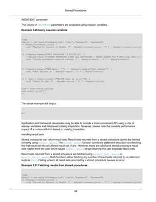 Stored Procedures
34
INOUT/OUT parameter
The values of INOUT/OUT parameters are accessed using session variables.
Example 3.20 Using session variables
<?php
$mysqli = new mysqli("example.com", "user", "password", "database");
if ($mysqli->connect_errno) {
echo "Failed to connect to MySQL: (" . $mysqli->connect_errno . ") " . $mysqli->connect_error;
}
if (!$mysqli->query("DROP PROCEDURE IF EXISTS p") ||
!$mysqli->query('CREATE PROCEDURE p(OUT msg VARCHAR(50)) BEGIN SELECT "Hi!" INTO msg; END;')) {
echo "Stored procedure creation failed: (" . $mysqli->errno . ") " . $mysqli->error;
}
if (!$mysqli->query("SET @msg = ''") || !$mysqli->query("CALL p(@msg)")) {
echo "CALL failed: (" . $mysqli->errno . ") " . $mysqli->error;
}
if (!($res = $mysqli->query("SELECT @msg as _p_out"))) {
echo "Fetch failed: (" . $mysqli->errno . ") " . $mysqli->error;
}
$row = $res->fetch_assoc();
echo $row['_p_out'];
?>
The above example will output:
Hi!
Application and framework developers may be able to provide a more convenient API using a mix of
session variables and databased catalog inspection. However, please note the possible performance
impact of a custom solution based on catalog inspection.
Handling result sets
Stored procedures can return result sets. Result sets returned from a stored procedure cannot be fetched
correctly using mysqli_query. The mysqli_query function combines statement execution and fetching
the first result set into a buffered result set, if any. However, there are additional stored procedure result
sets hidden from the user which cause mysqli_query to fail returning the user expected result sets.
Result sets returned from a stored procedure are fetched using mysqli_real_query or
mysqli_multi_query. Both functions allow fetching any number of result sets returned by a statement,
such as CALL. Failing to fetch all result sets returned by a stored procedure causes an error.
Example 3.21 Fetching results from stored procedures
<?php
$mysqli = new mysqli("example.com", "user", "password", "database");
if ($mysqli->connect_errno) {
echo "Failed to connect to MySQL: (" . $mysqli->connect_errno . ") " . $mysqli->connect_error;
 