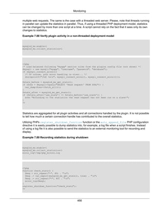 Monitoring
466
multiple web requests. The same is the case with a threaded web server. Please, note that threads running
in parallel can update the statistics in parallel. Thus, if using a threaded PHP deployment model, statistics
can be changed by more than one script at a time. A script cannot rely on the fact that it sees only its own
changes to statistics.
Example 7.88 Verify plugin activity in a non-threaded deployment model
mysqlnd_ms.enable=1
mysqlnd_ms.collect_statistics=1
<?php
/* Load balanced following "myapp" section rules from the plugins config file (not shown) */
$mysqli = new mysqli("myapp", "username", "password", "database");
if (mysqli_connect_errno())
/* Of course, your error handling is nicer... */
die(sprintf("[%d] %sn", mysqli_connect_errno(), mysqli_connect_error()));
$stats_before = mysqlnd_ms_get_stats();
if ($res = $mysqli->query("SELECT 'Read request' FROM DUAL")) {
var_dump($res->fetch_all());
}
$stats_after = mysqlnd_ms_get_stats();
if ($stats_after['use_slave'] <= $stats_before['use_slave']) {
echo "According to the statistics the read request has not been run on a slave!";
}
?>
Statistics are aggregated for all plugin activities and all connections handled by the plugin. It is not possible
to tell how much a certain connection handle has contributed to the overall statistics.
Utilizing PHPs register_shutdown_function function or the auto_append_file PHP configuration
directive it is easily possible to dump statistics into, for example, a log file when a script finishes. Instead
of using a log file it is also possible to send the statistics to an external monitoring tool for recording and
display.
Example 7.89 Recording statistics during shutdown
mysqlnd_ms.enable=1
mysqlnd_ms.collect_statistics=1
error_log=/tmp/php_errors.log
<?php
function check_stats() {
$msg = str_repeat("-", 80) . "n";
$msg .= var_export(mysqlnd_ms_get_stats(), true) . "n";
$msg .= str_repeat("-", 80) . "n";
error_log($msg);
}
register_shutdown_function("check_stats");
?>
 