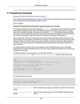 Predefined Constants
467
7.7 Predefined Constants
Copyright 1997-2014 the PHP Documentation Group. [1]
The constants below are defined by this extension, and will only be available when the extension has either
been compiled into PHP or dynamically loaded at runtime.
SQL hint related
Example 7.90 Example demonstrating the usage of mysqlnd_ms constants
The mysqlnd replication and load balancing plugin (mysqlnd_ms) performs read/write splitting. This directs
write queries to a MySQL master server, and read-only queries to the MySQL slave servers. The plugin
has a built-in read/write split logic. All queries which start with SELECT are considered read-only queries,
which are then sent to a MySQL slave server that is listed in the plugin configuration file. All other queries
are directed to the MySQL master server that is also specified in the plugin configuration file.
User supplied SQL hints can be used to overrule automatic read/write splitting, to gain full control on the
process. SQL hints are standards compliant SQL comments. The plugin will scan the beginning of a query
string for an SQL comment for certain commands, which then control query redirection. Other systems
involved in the query processing are unaffected by the SQL hints because other systems will ignore the
SQL comments.
The plugin supports three SQL hints to direct queries to either the MySQL slave servers, the MySQL
master server, or the last used MySQL server. SQL hints must be placed at the beginning of a query to be
recognized by the plugin.
For better portability, it is recommended to use the string constants MYSQLND_MS_MASTER_SWITCH,
MYSQLND_MS_SLAVE_SWITCH and MYSQLND_MS_LAST_USED_SWITCH instead of their literal values.
<?php
/* Use constants for maximum portability */
$master_query = "/*" . MYSQLND_MS_MASTER_SWITCH . "*/SELECT id FROM test";
/* Valid but less portable: using literal instead of constant */
$slave_query = "/*ms=slave*/SHOW TABLES";
printf("master_query = '%s'n", $master_query);
printf("slave_query = '%s'n", $slave_query);
?>
The above examples will output:
master_query = /*ms=master*/SELECT id FROM test
slave_query = /*ms=slave*/SHOW TABLES
MYSQLND_MS_MASTER_SWITCH
(string)
SQL hint used to send a query to the MySQL replication master server.
MYSQLND_MS_SLAVE_SWITCH
(string)
SQL hint used to send a query to one of the MySQL replication slave
servers.
 