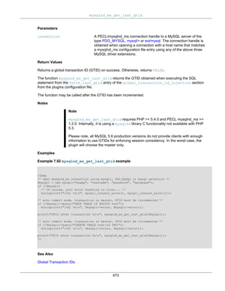 mysqlnd_ms_get_last_gtid
473
Parameters
connection A PECL/mysqlnd_ms connection handle to a MySQL server of the
type PDO_MYSQL, mysqli> or ext/mysql. The connection handle is
obtained when opening a connection with a host name that matches
a mysqlnd_ms configuration file entry using any of the above three
MySQL driver extensions.
Return Values
Returns a global transaction ID (GTID) on success. Otherwise, returns FALSE.
The function mysqlnd_ms_get_last_gtid returns the GTID obtained when executing the SQL
statement from the fetch_last_gtid entry of the global_transaction_id_injection section
from the plugins configuration file.
The function may be called after the GTID has been incremented.
Notes
Note
mysqlnd_ms_get_last_gtid requires PHP >= 5.4.0 and PECL mysqlnd_ms >=
1.2.0. Internally, it is using a mysqlnd library C functionality not available with PHP
5.3.
Please note, all MySQL 5.6 production versions do not provide clients with enough
information to use GTIDs for enforcing session consistency. In the worst case, the
plugin will choose the master only.
Examples
Example 7.92 mysqlnd_ms_get_last_gtid example
<?php
/* Open mysqlnd_ms connection using mysqli, PDO_MySQL or mysql extension */
$mysqli = new mysqli("myapp", "username", "password", "database");
if (!$mysqli)
/* Of course, your error handling is nicer... */
die(sprintf("[%d] %sn", mysqli_connect_errno(), mysqli_connect_error()));
/* auto commit mode, transaction on master, GTID must be incremented */
if (!$mysqli->query("DROP TABLE IF EXISTS test"))
die(sprintf("[%d] %sn", $mysqli->errno, $mysqli->error));
printf("GTID after transaction %sn", mysqlnd_ms_get_last_gtid($mysqli));
/* auto commit mode, transaction on master, GTID must be incremented */
if (!$mysqli->query("CREATE TABLE test(id INT)"))
die(sprintf("[%d] %sn", $mysqli->errno, $mysqli->error));
printf("GTID after transaction %sn", mysqlnd_ms_get_last_gtid($mysqli));
?>
See Also
Global Transaction IDs
 