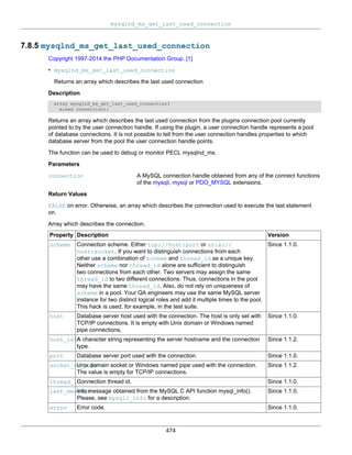 mysqlnd_ms_get_last_used_connection
474
7.8.5 mysqlnd_ms_get_last_used_connection
Copyright 1997-2014 the PHP Documentation Group. [1]
• mysqlnd_ms_get_last_used_connection
Returns an array which describes the last used connection
Description
array mysqlnd_ms_get_last_used_connection(
mixed connection);
Returns an array which describes the last used connection from the plugins connection pool currently
pointed to by the user connection handle. If using the plugin, a user connection handle represents a pool
of database connections. It is not possible to tell from the user connection handles properties to which
database server from the pool the user connection handle points.
The function can be used to debug or monitor PECL mysqlnd_ms.
Parameters
connection A MySQL connection handle obtained from any of the connect functions
of the mysqli, mysql or PDO_MYSQL extensions.
Return Values
FALSE on error. Otherwise, an array which describes the connection used to execute the last statement
on.
Array which describes the connection.
Property Description Version
scheme Connection scheme. Either tcp://host:port or unix://
host:socket. If you want to distinguish connections from each
other use a combination of scheme and thread_id as a unique key.
Neither scheme nor thread_id alone are sufficient to distinguish
two connections from each other. Two servers may assign the same
thread_id to two different connections. Thus, connections in the pool
may have the same thread_id. Also, do not rely on uniqueness of
scheme in a pool. Your QA engineers may use the same MySQL server
instance for two distinct logical roles and add it multiple times to the pool.
This hack is used, for example, in the test suite.
Since 1.1.0.
host Database server host used with the connection. The host is only set with
TCP/IP connections. It is empty with Unix domain or Windows named
pipe connections,
Since 1.1.0.
host_infoA character string representing the server hostname and the connection
type.
Since 1.1.2.
port Database server port used with the connection. Since 1.1.0.
socket_or_pipeUnix domain socket or Windows named pipe used with the connection.
The value is empty for TCP/IP connections.
Since 1.1.2.
thread_idConnection thread id. Since 1.1.0.
last_messageInfo message obtained from the MySQL C API function mysql_info().
Please, see mysqli_info for a description.
Since 1.1.0.
errno Error code. Since 1.1.0.
 