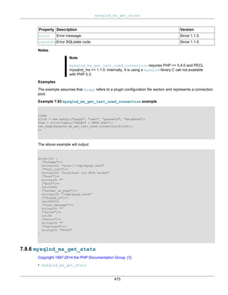 mysqlnd_ms_get_stats
475
Property Description Version
error Error message. Since 1.1.0.
sqlstateError SQLstate code. Since 1.1.0.
Notes
Note
mysqlnd_ms_get_last_used_connection requires PHP >= 5.4.0 and PECL
mysqlnd_ms >> 1.1.0. Internally, it is using a mysqlnd library C call not available
with PHP 5.3.
Examples
The example assumes that myapp refers to a plugin configuration file section and represents a connection
pool.
Example 7.93 mysqlnd_ms_get_last_used_connection example
<?php
$link = new mysqli("myapp", "user", "password", "database");
$res = $link->query("SELECT 1 FROM DUAL");
var_dump(mysqlnd_ms_get_last_used_connection($link));
?>
The above example will output:
array(10) {
["scheme"]=>
string(22) "unix:///tmp/mysql.sock"
["host_info"]=>
string(25) "Localhost via UNIX socket"
["host"]=>
string(0) ""
["port"]=>
int(3306)
["socket_or_pipe"]=>
string(15) "/tmp/mysql.sock"
["thread_id"]=>
int(46253)
["last_message"]=>
string(0) ""
["errno"]=>
int(0)
["error"]=>
string(0) ""
["sqlstate"]=>
string(5) "00000"
}
7.8.6 mysqlnd_ms_get_stats
Copyright 1997-2014 the PHP Documentation Group. [1]
• mysqlnd_ms_get_stats
 
