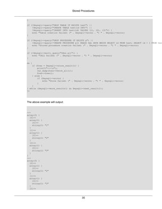 Stored Procedures
35
}
if (!$mysqli->query("DROP TABLE IF EXISTS test") ||
!$mysqli->query("CREATE TABLE test(id INT)") ||
!$mysqli->query("INSERT INTO test(id) VALUES (1), (2), (3)")) {
echo "Table creation failed: (" . $mysqli->errno . ") " . $mysqli->error;
}
if (!$mysqli->query("DROP PROCEDURE IF EXISTS p") ||
!$mysqli->query('CREATE PROCEDURE p() READS SQL DATA BEGIN SELECT id FROM test; SELECT id + 1 FROM test
echo "Stored procedure creation failed: (" . $mysqli->errno . ") " . $mysqli->error;
}
if (!$mysqli->multi_query("CALL p()")) {
echo "CALL failed: (" . $mysqli->errno . ") " . $mysqli->error;
}
do {
if ($res = $mysqli->store_result()) {
printf("---n");
var_dump($res->fetch_all());
$res->free();
} else {
if ($mysqli->errno) {
echo "Store failed: (" . $mysqli->errno . ") " . $mysqli->error;
}
}
} while ($mysqli->more_results() && $mysqli->next_result());
?>
The above example will output:
---
array(3) {
[0]=>
array(1) {
[0]=>
string(1) "1"
}
[1]=>
array(1) {
[0]=>
string(1) "2"
}
[2]=>
array(1) {
[0]=>
string(1) "3"
}
}
---
array(3) {
[0]=>
array(1) {
[0]=>
string(1) "2"
}
[1]=>
array(1) {
[0]=>
string(1) "3"
}
[2]=>
 