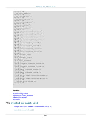 mysqlnd_ms_match_wild
480
string(1) "0"
["use_master_guess"]=>
string(1) "0"
["use_slave_sql_hint"]=>
string(1) "0"
["use_master_sql_hint"]=>
string(1) "0"
["use_last_used_sql_hint"]=>
string(1) "0"
["use_slave_callback"]=>
string(1) "0"
["use_master_callback"]=>
string(1) "0"
["non_lazy_connections_slave_success"]=>
string(1) "0"
["non_lazy_connections_slave_failure"]=>
string(1) "0"
["non_lazy_connections_master_success"]=>
string(1) "0"
["non_lazy_connections_master_failure"]=>
string(1) "0"
["lazy_connections_slave_success"]=>
string(1) "0"
["lazy_connections_slave_failure"]=>
string(1) "0"
["lazy_connections_master_success"]=>
string(1) "0"
["lazy_connections_master_failure"]=>
string(1) "0"
["trx_autocommit_on"]=>
string(1) "0"
["trx_autocommit_off"]=>
string(1) "0"
["trx_master_forced"]=>
string(1) "0"
["gtid_autocommit_injections_success"]=>
string(1) "0"
["gtid_autocommit_injections_failure"]=>
string(1) "0"
["gtid_commit_injections_success"]=>
string(1) "0"
["gtid_commit_injections_failure"]=>
string(1) "0"
["gtid_implicit_commit_injections_success"]=>
string(1) "0"
["gtid_implicit_commit_injections_failure"]=>
string(1) "0"
["transient_error_retries"]=>
string(1) "0"
}
See Also
Runtime configuration
mysqlnd_ms.collect_statistics
mysqlnd_ms.enable
Monitoring
7.8.7 mysqlnd_ms_match_wild
Copyright 1997-2014 the PHP Documentation Group. [1]
• mysqlnd_ms_match_wild
 