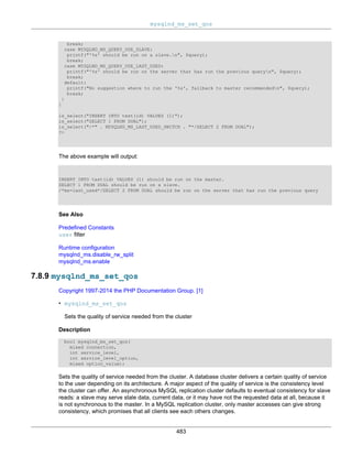 mysqlnd_ms_set_qos
483
break;
case MYSQLND_MS_QUERY_USE_SLAVE:
printf("'%s' should be run on a slave.n", $query);
break;
case MYSQLND_MS_QUERY_USE_LAST_USED:
printf("'%s' should be run on the server that has run the previous queryn", $query);
break;
default:
printf("No suggestion where to run the '%s', fallback to master recommendedn", $query);
break;
}
}
is_select("INSERT INTO test(id) VALUES (1)");
is_select("SELECT 1 FROM DUAL");
is_select("/*" . MYSQLND_MS_LAST_USED_SWITCH . "*/SELECT 2 FROM DUAL");
?>
The above example will output:
INSERT INTO test(id) VALUES (1) should be run on the master.
SELECT 1 FROM DUAL should be run on a slave.
/*ms=last_used*/SELECT 2 FROM DUAL should be run on the server that has run the previous query
See Also
Predefined Constants
user filter
Runtime configuration
mysqlnd_ms.disable_rw_split
mysqlnd_ms.enable
7.8.9 mysqlnd_ms_set_qos
Copyright 1997-2014 the PHP Documentation Group. [1]
• mysqlnd_ms_set_qos
Sets the quality of service needed from the cluster
Description
bool mysqlnd_ms_set_qos(
mixed connection,
int service_level,
int service_level_option,
mixed option_value);
Sets the quality of service needed from the cluster. A database cluster delivers a certain quality of service
to the user depending on its architecture. A major aspect of the quality of service is the consistency level
the cluster can offer. An asynchronous MySQL replication cluster defaults to eventual consistency for slave
reads: a slave may serve stale data, current data, or it may have not the requested data at all, because it
is not synchronous to the master. In a MySQL replication cluster, only master accesses can give strong
consistency, which promises that all clients see each others changes.
 