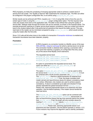 mysqlnd_ms_set_qos
484
PECL/mysqlnd_ms hides the complexity of choosing appropriate nodes to achieve a certain level of
service from the cluster. The "Quality of Service" filter implements the necessary logic. The filter can either
be configured in the plugins configuration file, or at runtime using mysqlnd_ms_set_qos.
Similar results can be achieved with PECL mysqlnd_ms < 1.2.0, if using SQL hints to force the use of a
certain type of node or using the master_on_write plugin configuration option. The first requires more
code and causes more work on the application side. The latter is less refined than using the quality of
service filter. Settings made through the function call can be reversed, as shown in the example below. The
example temporarily switches to a higher service level (session consistency, read your writes) and returns
back to the clusters default after it has performed all operations that require the better service. This way,
read load on the master can be minimized compared to using master_on_write, which would continue
using the master after the first write.
Since 1.5.0 calls will fail when done in the middle of a transaction if transaction stickiness is enabled and
transaction boundaries have been detected. properly.
Parameters
connection A PECL/mysqlnd_ms connection handle to a MySQL server of the type
PDO_MYSQL, mysqli or ext/mysql for which a service level is to be set.
The connection handle is obtained when opening a connection with a
host name that matches a mysqlnd_ms configuration file entry using
any of the above three MySQL driver extensions.
service_level The requested service level:
MYSQLND_MS_QOS_CONSISTENCY_EVENTUAL,
MYSQLND_MS_QOS_CONSISTENCY_SESSION or
MYSQLND_MS_QOS_CONSISTENCY_STRONG.
service_level_option An option to parameterize the requested service level. The
option can either be MYSQLND_MS_QOS_OPTION_GTID or
MYSQLND_MS_QOS_OPTION_AGE.
The option MYSQLND_MS_QOS_OPTION_GTID can be used to refine
the service level MYSQLND_MS_QOS_CONSISTENCY_SESSION. It must
be combined with a fourth function parameter, the option_value.
The option_value shall be a global transaction ID obtained from
mysqlnd_ms_get_last_gtid. If set, the plugin considers both
master servers and asynchronous slaves for session consistency (read
your writes). Otherwise, only masters are used to achieve session
consistency. A slave is considered up-to-date and checked if it has
already replicated the global transaction ID from option_value.
Please note, searching appropriate slaves is an expensive and slow
operation. Use the feature sparsely, if the master cannot handle the
read load alone.
The MYSQLND_MS_QOS_OPTION_AGE option can be combined with
the MYSQLND_MS_QOS_CONSISTENCY_EVENTUAL service level, to
filter out asynchronous slaves that lag more seconds behind the master
than option_value. If set, the plugin will only consider slaves for
reading if SHOW SLAVE STATUS reports Slave_IO_Running=Yes,
Slave_SQL_Running=Yes and Seconds_Behind_Master <=
option_value. Please note, searching appropriate slaves is an
expensive and slow operation. Use the feature sparsely in version 1.2.0.
Future versions may improve the algorithm used to identify candidates.
 
