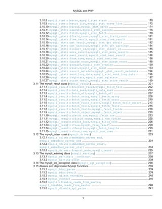 MySQL and PHP
v
3.10.8 mysqli_stmt::$errno, mysqli_stmt_errno .................................................. 170
3.10.9 mysqli_stmt::$error_list, mysqli_stmt_error_list .............................. 172
3.10.10 mysqli_stmt::$error, mysqli_stmt_error ................................................ 174
3.10.11 mysqli_stmt::execute, mysqli_stmt_execute .......................................... 176
3.10.12 mysqli_stmt::fetch, mysqli_stmt_fetch .................................................. 178
3.10.13 mysqli_stmt::$field_count, mysqli_stmt_field_count ........................ 181
3.10.14 mysqli_stmt::free_result, mysqli_stmt_free_result .......................... 181
3.10.15 mysqli_stmt::get_result, mysqli_stmt_get_result .............................. 182
3.10.16 mysqli_stmt::get_warnings, mysqli_stmt_get_warnings ...................... 184
3.10.17 mysqli_stmt::$insert_id, mysqli_stmt_insert_id ................................ 185
3.10.18 mysqli_stmt::more_results, mysqli_stmt_more_results ...................... 185
3.10.19 mysqli_stmt::next_result, mysqli_stmt_next_result .......................... 186
3.10.20 mysqli_stmt::$num_rows, mysqli_stmt_num_rows .................................... 186
3.10.21 mysqli_stmt::$param_count, mysqli_stmt_param_count ........................ 188
3.10.22 mysqli_stmt::prepare, mysqli_stmt_prepare .......................................... 190
3.10.23 mysqli_stmt::reset, mysqli_stmt_reset .................................................. 193
3.10.24 mysqli_stmt::result_metadata, mysqli_stmt_result_metadata .......... 194
3.10.25 mysqli_stmt::send_long_data, mysqli_stmt_send_long_data .............. 196
3.10.26 mysqli_stmt::$sqlstate, mysqli_stmt_sqlstate .................................... 197
3.10.27 mysqli_stmt::store_result, mysqli_stmt_store_result ...................... 199
3.11 The mysqli_result class (mysqli_result) ...................................................................... 201
3.11.1 mysqli_result::$current_field, mysqli_field_tell .............................. 202
3.11.2 mysqli_result::data_seek, mysqli_data_seek .......................................... 204
3.11.3 mysqli_result::fetch_all, mysqli_fetch_all .......................................... 207
3.11.4 mysqli_result::fetch_array, mysqli_fetch_array .................................. 208
3.11.5 mysqli_result::fetch_assoc, mysqli_fetch_assoc .................................. 210
3.11.6 mysqli_result::fetch_field_direct, mysqli_fetch_field_direct ...... 213
3.11.7 mysqli_result::fetch_field, mysqli_fetch_field .................................. 215
3.11.8 mysqli_result::fetch_fields, mysqli_fetch_fields .............................. 218
3.11.9 mysqli_result::fetch_object, mysqli_fetch_object .............................. 220
3.11.10 mysqli_result::fetch_row, mysqli_fetch_row ........................................ 223
3.11.11 mysqli_result::$field_count, mysqli_num_fields ................................ 225
3.11.12 mysqli_result::field_seek, mysqli_field_seek .................................... 226
3.11.13 mysqli_result::free, mysqli_free_result .............................................. 228
3.11.14 mysqli_result::$lengths, mysqli_fetch_lengths .................................. 229
3.11.15 mysqli_result::$num_rows, mysqli_num_rows .......................................... 231
3.12 The mysqli_driver class (mysqli_driver) ...................................................................... 233
3.12.1 mysqli_driver::embedded_server_end,
mysqli_embedded_server_end .................................................................................. 234
3.12.2 mysqli_driver::embedded_server_start,
mysqli_embedded_server_start .............................................................................. 234
3.12.3 mysqli_driver::$report_mode, mysqli_report .......................................... 235
3.13 The mysqli_warning class (mysqli_warning) ................................................................. 237
3.13.1 mysqli_warning::__construct ...................................................................... 238
3.13.2 mysqli_warning::next .................................................................................... 238
3.14 The mysqli_sql_exception class (mysqli_sql_exception) ............................................ 238
3.15 Aliases and deprecated Mysqli Functions ......................................................................... 239
3.15.1 mysqli_bind_param .......................................................................................... 239
3.15.2 mysqli_bind_result ........................................................................................ 239
3.15.3 mysqli_client_encoding ................................................................................ 240
3.15.4 mysqli_connect ................................................................................................ 240
3.15.5 mysqli::disable_reads_from_master,
mysqli_disable_reads_from_master ...................................................................... 240
3.15.6 mysqli_disable_rpl_parse ............................................................................ 241
 
