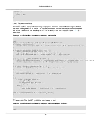 Stored Procedures
36
array(1) {
[0]=>
string(1) "4"
}
}
Use of prepared statements
No special handling is required when using the prepared statement interface for fetching results from
the same stored procedure as above. The prepared statement and non-prepared statement interfaces
are similar. Please note, that not every MYSQL server version may support preparing the CALL SQL
statement.
Example 3.22 Stored Procedures and Prepared Statements
<?php
$mysqli = new mysqli("example.com", "user", "password", "database");
if ($mysqli->connect_errno) {
echo "Failed to connect to MySQL: (" . $mysqli->connect_errno . ") " . $mysqli->connect_error;
}
if (!$mysqli->query("DROP TABLE IF EXISTS test") ||
!$mysqli->query("CREATE TABLE test(id INT)") ||
!$mysqli->query("INSERT INTO test(id) VALUES (1), (2), (3)")) {
echo "Table creation failed: (" . $mysqli->errno . ") " . $mysqli->error;
}
if (!$mysqli->query("DROP PROCEDURE IF EXISTS p") ||
!$mysqli->query('CREATE PROCEDURE p() READS SQL DATA BEGIN SELECT id FROM test; SELECT id + 1 FROM test; E
echo "Stored procedure creation failed: (" . $mysqli->errno . ") " . $mysqli->error;
}
if (!($stmt = $mysqli->prepare("CALL p()"))) {
echo "Prepare failed: (" . $mysqli->errno . ") " . $mysqli->error;
}
if (!$stmt->execute()) {
echo "Execute failed: (" . $stmt->errno . ") " . $stmt->error;
}
do {
if ($res = $stmt->get_result()) {
printf("---n");
var_dump(mysqli_fetch_all($res));
mysqli_free_result($res);
} else {
if ($stmt->errno) {
echo "Store failed: (" . $stmt->errno . ") " . $stmt->error;
}
}
} while ($stmt->more_results() && $stmt->next_result());
?>
Of course, use of the bind API for fetching is supported as well.
Example 3.23 Stored Procedures and Prepared Statements using bind API
<?php
 