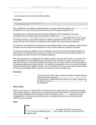 mysqlnd_ms_set_user_pick_server
486
• mysqlnd_ms_set_user_pick_server
Sets a callback for user-defined read/write splitting
Description
bool mysqlnd_ms_set_user_pick_server(
string function);
Sets a callback for user-defined read/write splitting. The plugin will call the callback only if pick[]=user is
the default rule for server picking in the relevant section of the plugins configuration file.
The plugins built-in read/write query split mechanism decisions can be overwritten in two ways.
The easiest way is to prepend the query string with the SQL hints MYSQLND_MS_MASTER_SWITCH,
MYSQLND_MS_SLAVE_SWITCH or MYSQLND_MS_LAST_USED_SWITCH. Using SQL hints one can control,
for example, whether a query shall be send to the MySQL replication master server or one of the slave
servers. By help of SQL hints it is not possible to pick a certain slave server for query execution.
Full control on server selection can be gained using a callback function. Use of a callback is recommended
to expert users only because the callback has to cover all cases otherwise handled by the plugin.
The plugin will invoke the callback function for selecting a server from the lists of configured master and
slave servers. The callback function inspects the query to run and picks a server for query execution by
returning the hosts URI, as found in the master and slave list.
If the lazy connections are enabled and the callback chooses a slave server for which no connection has
been established so far and establishing the connection to the slave fails, the plugin will return an error
upon the next action on the failed connection, for example, when running a query. It is the responsibility of
the application developer to handle the error. For example, the application can re-run the query to trigger a
new server selection and callback invocation. If so, the callback must make sure to select a different slave,
or check slave availability, before returning to the plugin to prevent an endless loop.
Parameters
function The function to be called. Class methods may also be invoked statically
using this function by passing array($classname, $methodname)
to this parameter. Additionally class methods of an object instance may
be called by passing array($objectinstance, $methodname) to
this parameter.
Return Values
Host to run the query on. The host URI is to be taken from the master and slave connection lists passed
to the callback function. If callback returns a value neither found in the master nor in the slave connection
lists the plugin will fallback to the second pick method configured via the pick[] setting in the plugin
configuration file. If not second pick method is given, the plugin falls back to the build-in default pick
method for server selection.
Notes
Note
mysqlnd_ms_set_user_pick_server is available with PECL mysqlnd_ms <
1.1.0. It has been replaced by the user filter. Please, check the Change History for
upgrade notes.
 