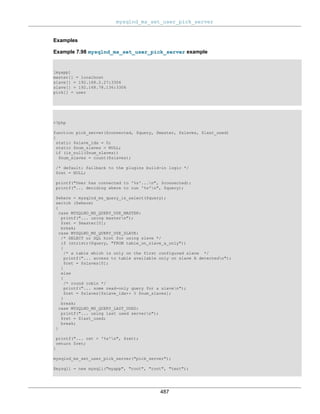 mysqlnd_ms_set_user_pick_server
487
Examples
Example 7.98 mysqlnd_ms_set_user_pick_server example
[myapp]
master[] = localhost
slave[] = 192.168.2.27:3306
slave[] = 192.168.78.136:3306
pick[] = user
<?php
function pick_server($connected, $query, $master, $slaves, $last_used)
{
static $slave_idx = 0;
static $num_slaves = NULL;
if (is_null($num_slaves))
$num_slaves = count($slaves);
/* default: fallback to the plugins build-in logic */
$ret = NULL;
printf("User has connected to '%s'...n", $connected);
printf("... deciding where to run '%s'n", $query);
$where = mysqlnd_ms_query_is_select($query);
switch ($where)
{
case MYSQLND_MS_QUERY_USE_MASTER:
printf("... using mastern");
$ret = $master[0];
break;
case MYSQLND_MS_QUERY_USE_SLAVE:
/* SELECT or SQL hint for using slave */
if (stristr($query, "FROM table_on_slave_a_only"))
{
/* a table which is only on the first configured slave */
printf("... access to table available only on slave A detectedn");
$ret = $slaves[0];
}
else
{
/* round robin */
printf("... some read-only query for a slaven");
$ret = $slaves[$slave_idx++ % $num_slaves];
}
break;
case MYSQLND_MS_QUERY_LAST_USED:
printf("... using last used servern");
$ret = $last_used;
break;
}
printf("... ret = '%s'n", $ret);
return $ret;
}
mysqlnd_ms_set_user_pick_server("pick_server");
$mysqli = new mysqli("myapp", "root", "root", "test");
 