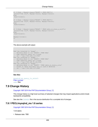 Change History
488
if (!($res = $mysqli->query("SELECT 1 FROM DUAL")))
printf("[%d] %sn", $mysqli->errno, $mysqli->error);
else
$res->close();
if (!($res = $mysqli->query("SELECT 2 FROM DUAL")))
printf("[%d] %sn", $mysqli->errno, $mysqli->error);
else
$res->close();
if (!($res = $mysqli->query("SELECT * FROM table_on_slave_a_only")))
printf("[%d] %sn", $mysqli->errno, $mysqli->error);
else
$res->close();
$mysqli->close();
?>
The above example will output:
User has connected to 'myapp'...
... deciding where to run 'SELECT 1 FROM DUAL'
... some read-only query for a slave
... ret = 'tcp://192.168.2.27:3306'
User has connected to 'myapp'...
... deciding where to run 'SELECT 2 FROM DUAL'
... some read-only query for a slave
... ret = 'tcp://192.168.78.136:3306'
User has connected to 'myapp'...
... deciding where to run 'SELECT * FROM table_on_slave_a_only'
... access to table available only on slave A detected
... ret = 'tcp://192.168.2.27:3306'
See Also
mysqlnd_ms_query_is_select
Filter concept
user filter
7.9 Change History
Copyright 1997-2014 the PHP Documentation Group. [1]
This change history is a high level summary of selected changes that may impact applications and/or break
backwards compatibility.
See also the CHANGES file in the source distribution for a complete list of changes.
7.9.1 PECL/mysqlnd_ms 1.6 series
Copyright 1997-2014 the PHP Documentation Group. [1]
1.6.0-alpha
• Release date: TBD
 