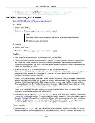 PECL/mysqlnd_ms 1.5 series
490
• New functions related to MySQL Fabric: mysqlnd_ms_fabric_select_shard,
mysqlnd_ms_fabric_select_global, mysqlnd_ms_dump_servers.
7.9.2 PECL/mysqlnd_ms 1.5 series
Copyright 1997-2014 the PHP Documentation Group. [1]
1.5.1-stable
• Release date: 06/2013
• Motto/theme: Sharding support, improved transaction support
Note
This is the current stable series. Use this version in production environments.
The documentation is complete.
1.5.0-alpha
• Release date: 03/2013
• Motto/theme: Sharding support, improved transaction support
Bug fixes
• Fixed #60605 PHP segmentation fault when mysqlnd_ms is enabled.
• Setting transaction stickiness disables all load balancing, including automatic failover, for the duration
of a transaction. So far connection switches could have happened in the middle of a transaction in
multi-master configurations and during automatic failover although transaction monitoring had detected
transaction boundaries properly.
• BC break and bug fix. SQL hints enforcing the use of a specific kind of server
(MYSQLND_MS_MASTER_SWITCH, MYSQLND_MS_SLAVE_SWITCH, MYSQLND_MS_LAST_USED_SWITCH)
are ignored for the duration of a transaction of transaction stickiness is enabled and transaction
boundaries have been detected properly.
This is a change in behaviour. However, it is also a bug fix and a step to align behaviour. If, in previous
versions, transaction stickiness, one of the above listed SQL hints and the quality of service filtering was
combined it could happened that the SQL hints got ignored. In some case the SQL hints did work, in
other cases they did not. The new behaviour is more consistent. SQL hints will always be ignore for the
duration of a transaction, if transaction stickiness is enabled.
Please note, transaction boundary detection continues to be based on API call monitoring. SQL
commands controlling transactions are not monitored.
• BC break and bug fix. Calls to mysqlnd_ms_set_qos will fail when done in the middle of a transaction
if transaction stickiness is enabled. Connection switches are not allowed for the duration of a transaction.
Changing the quality of service likely results on a different set of servers qualifying for query execution,
possibly making it necessary to switch connections. Thus, the call is not allowed in during an active
transaction. The quality of server can, however, be changed in between transactions.
Feature changes
• Introduced the node_group filter. The filter lets you organize servers (master and slaves) into groups.
Queries can be directed to a certain group of servers by prefixing the query statement with a SQL hint/
 