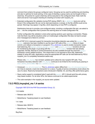 PECL/mysqlnd_ms 1.4 series
491
comment that contains the groups configured name. Grouping can be used for partitioning and sharding,
and also to optimize for local caching. In the case of sharding, a group name can be thought of like a
shard key. All queries for a given shard key will be executed on the configured shard. Note: both the
client and server must support sharding for sharding to function with mysqlnd_ms.
• Extended configuration file validation during PHP startup (RINIT). An E_WARNING level error will be
thrown if the configuration file can not be read (permissions), is empty, or the file (JSON) could not be
parsed. Warnings may appear in log files, which depending on how PHP is configured.
Distributions that aim to provide a pre-configured setup, including a configuration file stub, are asked to
put {} into the configuration file to prevent this warning about an invalid configuration file.
Further configuration file validation is done when parsing sections upon opening a connection. Please,
note that there may still be situations when an invalid plugin configuration file does not lead to proper
error messages but a failure to connect.
• As of PHP 5.5.0, improved support for transaction boundaries detection was added for mysqli. The
mysqli extension has been modified to use the new C API calls of the mysqlnd library to begin,
commit, and rollback a transaction or savepoint. If trx_stickiness is used to enable transaction aware
load balancing, the mysqli_begin, mysqli_commit and mysqli_rollback functions will now
be monitered by the plugin, to go along with the mysqli_autocommit function that was already
supported. All SQL features to control transactions are also available through the improved mysqli
transaction control related functions. This means that it is not required to issue SQL statements
instead of using API calls. Applications using the appropriate API calls can be load balanced by PECL/
mysqlnd_ms in a completely transaction-aware way.
Please note, PDO_MySQL has not been updated yet to utilize the new mysqlnd API calls. Thus,
transaction boundary detection with PDO_MySQL continues to be limited to the monitoring by passing in
PDO::ATTR_AUTOCOMMIT to PDO::setAttribute.
• Introduced trx_stickiness=on. This trx_stickiness option differs from trx_stickiness=master
as it tries to execute a read-only transaction on a slave, if quality of service (consistency level) allows the
use of a slave. Read-only transactions were introduced in MySQL 5.6, and they offer performance gains.
• Query cache support is considered beta if used with the mysqli API. It should work fine with primary
copy based clusters. For all other APIs, this feature continues to be called experimental.
• The code examples in the mysqlnd_ms source were updated.
7.9.3 PECL/mysqlnd_ms 1.4 series
Copyright 1997-2014 the PHP Documentation Group. [1]
1.4.2-stable
• Release date: 08/2012
• Motto/theme: Tweaking based on user feedback
1.4.1-beta
• Release date: 08/2012
• Motto/theme: Tweaking based on user feedback
Bug fixes
 