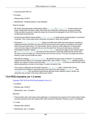 PECL/mysqlnd_ms 1.3 series
492
• Fixed build with PHP 5.5
1.4.0-alpha
• Release date: 07/2012
• Motto/theme: Tweaking based on user feedback
Feature changes
• BC break: Renamed plugin configuration setting ini_file to config_file. In early versions the
plugin configuration file used ini style. Back then the configuration setting was named accordingly.
It has now been renamed to reflect the newer file format and to distinguish it from PHP's own ini file
(configuration directives file).
• Introduced new default charset setting server_charset to allow proper escaping before a connection
is opened. This is most useful when using lazy connections, which are a default.
• Introduced wait_for_gtid_timeout setting to throttle slave reads that need session consistency.
If global transaction identifier are used and the service level is set to session consistency, the plugin
tries to find up-to-date slaves. The slave status check is done by a SQL statement. If nothing else
is set, the slave status is checked only one can the search for more up-to-date slaves continues
immediately thereafter. Setting wait_for_gtid_timeout instructs the plugin to poll a slaves status
for wait_for_gtid_timeout seconds if the first execution of the SQL statement has shown that
the slave is not up-to-date yet. The poll will be done once per second. This way, the plugin will wait for
slaves to catch up and throttle the client.
• New failover strategy loop_before_master. By default the plugin does no failover. It is possible to
enable automatic failover if a connection attempt fails. Upto version 1.3 only master strategy existed to
failover to a master if a slave connection fails. loop_before_master is similar but tries all other slaves
before attempting to connect to the master if a slave connection fails.
The number of attempts can be limited using the max_retries option. Failed hosts can be
remembered and skipped in load balancing for the rest of the web request. max_retries and
remember_failed are considered experimental although decent stability is given. Syntax and
semantics may change in the future without prior notice.
7.9.4 PECL/mysqlnd_ms 1.3 series
Copyright 1997-2014 the PHP Documentation Group. [1]
1.3.2-stable
• Release date: 04/2012
• Motto/theme: see 1.3.0-alpha
Bug fixes
• Fixed problem with multi-master where although in a transaction the queries to the master weren't sticky
and were spread all over the masters (RR). Still not sticky for Random. Random_once is not affected.
1.3.1-beta
• Release date: 04/2012
• Motto/theme: see 1.3.0-alpha
 