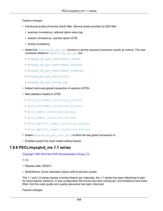 PECL/mysqlnd_ms 1.1 series
494
Feature changes
• Introduced quality-of-service (QoS) filter. Service levels provided by QoS filter:
• eventual consistency, optional option slave lag
• session consistency, optional option GTID
• strong consistency
• Added the mysqlnd_ms_set_qos function to set the required connection quality at runtime. The new
constants related to mysqlnd_ms_set_qos are:
• MYSQLND_MS_QOS_CONSISTENCY_STRONG
• MYSQLND_MS_QOS_CONSISTENCY_SESSION
• MYSQLND_MS_QOS_CONSISTENCY_EVENTUAL
• MYSQLND_MS_QOS_OPTION_GTID
• MYSQLND_MS_QOS_OPTION_AGE
• Added client-side global transaction id injection (GTID).
• New statistics related to GTID:
• gtid_autocommit_injections_success
• gtid_autocommit_injections_failure
• gtid_commit_injections_success
• gtid_commit_injections_failure
• gtid_implicit_commit_injections_success
• gtid_implicit_commit_injections_failure
• Added mysqlnd_ms_get_last_gtid to fetch the last global transaction id.
• Enabled support for multi master without slaves.
7.9.6 PECL/mysqlnd_ms 1.1 series
Copyright 1997-2014 the PHP Documentation Group. [1]
1.1.0
• Release date: 09/2011
• Motto/theme: Cover replication basics with production quality
The 1.1 and 1.0 series expose a similar feature set. Internally, the 1.1 series has been refactored to plan
for future feature additions. A new configuration file format has been introduced, and limitations have been
lifted. And the code quality and quality assurance has been improved.
Feature changes
 