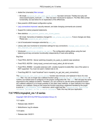 PECL/mysqlnd_ms 1.0 series
495
• Added the (chainable) filter concept:
• BC break: mysqlnd_ms_set_user_pick_server has been removed. Thehttp://svn.php.net/
viewvc/pecl/mysqlnd_ms/trunk/ user filter has been introduced to replace it. The filter offers similar
functionality, but see below for an explanation of the differences.
• New powerful JSON based configuration syntax.
• Lazy connections improved: security relevant, and state changing commands are covered.
• Support for (native) prepared statements.
• New statistics: use_master_guess, use_slave_guess.
• BC break: Semantics of statistics changed for use_slave, use_master. Future changes are likely.
Please see, mysqlnd_ms_get_stats.
• List of broadcasted messages extended by ssl_set.
• Library calls now monitored to remember settings for lazy connections: change_user, select_db,
set_charset, set_autocommit.
• Introduced mysqlnd_ms.disable_rw_split. The configuration setting allows using the load
balancing and lazy connection functionality independently of read write splitting.
Bug fixes
• Fixed PECL #22724 - Server switching (mysqlnd_ms_query_is_select() case sensitive)
• Fixed PECL #22784 - Using mysql_connect and mysql_select_db did not work
• Fixed PECL #59982 - Unusable extension with --enable-mysqlnd-ms-table-filter. Use of the option is
NOT supported. You must not used it. Added note to m4.
• Fixed Bug #60119 - host="localhost" lost in mysqlnd_ms_get_last_used_connection()
The mysqlnd_ms_set_user_pick_server function was removed, and replaced in favor of a new
user filter. You can no longer set a callback function using mysqlnd_ms_set_user_pick_server at
runtime, but instead have to configure it in the plugins configuration file. The user filter will pass the same
arguments to the callback as before. Therefore, you can continue to use the same procedural function
as a callback.callback It is no longer possible to use static class methods, or class methods of an object
instance, as a callback. Doing so will cause the function executing a statement handled by the plugin
to emit an E_RECOVERABLE_ERROR level error, which might look like: "(mysqlnd_ms) Specified
callback (picker) is not a valid callback." Note: this may halt your application.
7.9.7 PECL/mysqlnd_ms 1.0 series
Copyright 1997-2014 the PHP Documentation Group. [1]
1.0.1-alpha
• Release date: 04/2011
• Motto/theme: bug fix release
1.0.0-alpha
• Release date: 04/2011
 