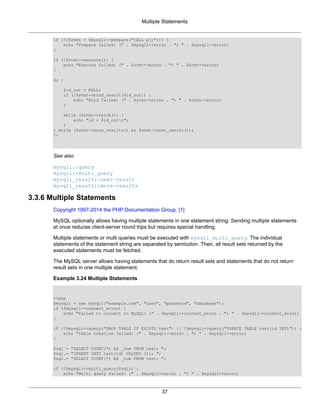 Multiple Statements
37
if (!($stmt = $mysqli->prepare("CALL p()"))) {
echo "Prepare failed: (" . $mysqli->errno . ") " . $mysqli->error;
}
if (!$stmt->execute()) {
echo "Execute failed: (" . $stmt->errno . ") " . $stmt->error;
}
do {
$id_out = NULL;
if (!$stmt->bind_result($id_out)) {
echo "Bind failed: (" . $stmt->errno . ") " . $stmt->error;
}
while ($stmt->fetch()) {
echo "id = $id_outn";
}
} while ($stmt->more_results() && $stmt->next_result());
?>
See also
mysqli::query
mysqli::multi_query
mysqli_result::next-result
mysqli_result::more-results
3.3.6 Multiple Statements
Copyright 1997-2014 the PHP Documentation Group. [1]
MySQL optionally allows having multiple statements in one statement string. Sending multiple statements
at once reduces client-server round trips but requires special handling.
Multiple statements or multi queries must be executed with mysqli_multi_query. The individual
statements of the statement string are separated by semicolon. Then, all result sets returned by the
executed statements must be fetched.
The MySQL server allows having statements that do return result sets and statements that do not return
result sets in one multiple statement.
Example 3.24 Multiple Statements
<?php
$mysqli = new mysqli("example.com", "user", "password", "database");
if ($mysqli->connect_errno) {
echo "Failed to connect to MySQL: (" . $mysqli->connect_errno . ") " . $mysqli->connect_error;
}
if (!$mysqli->query("DROP TABLE IF EXISTS test") || !$mysqli->query("CREATE TABLE test(id INT)")) {
echo "Table creation failed: (" . $mysqli->errno . ") " . $mysqli->error;
}
$sql = "SELECT COUNT(*) AS _num FROM test; ";
$sql.= "INSERT INTO test(id) VALUES (1); ";
$sql.= "SELECT COUNT(*) AS _num FROM test; ";
if (!$mysqli->multi_query($sql)) {
echo "Multi query failed: (" . $mysqli->errno . ") " . $mysqli->error;
 